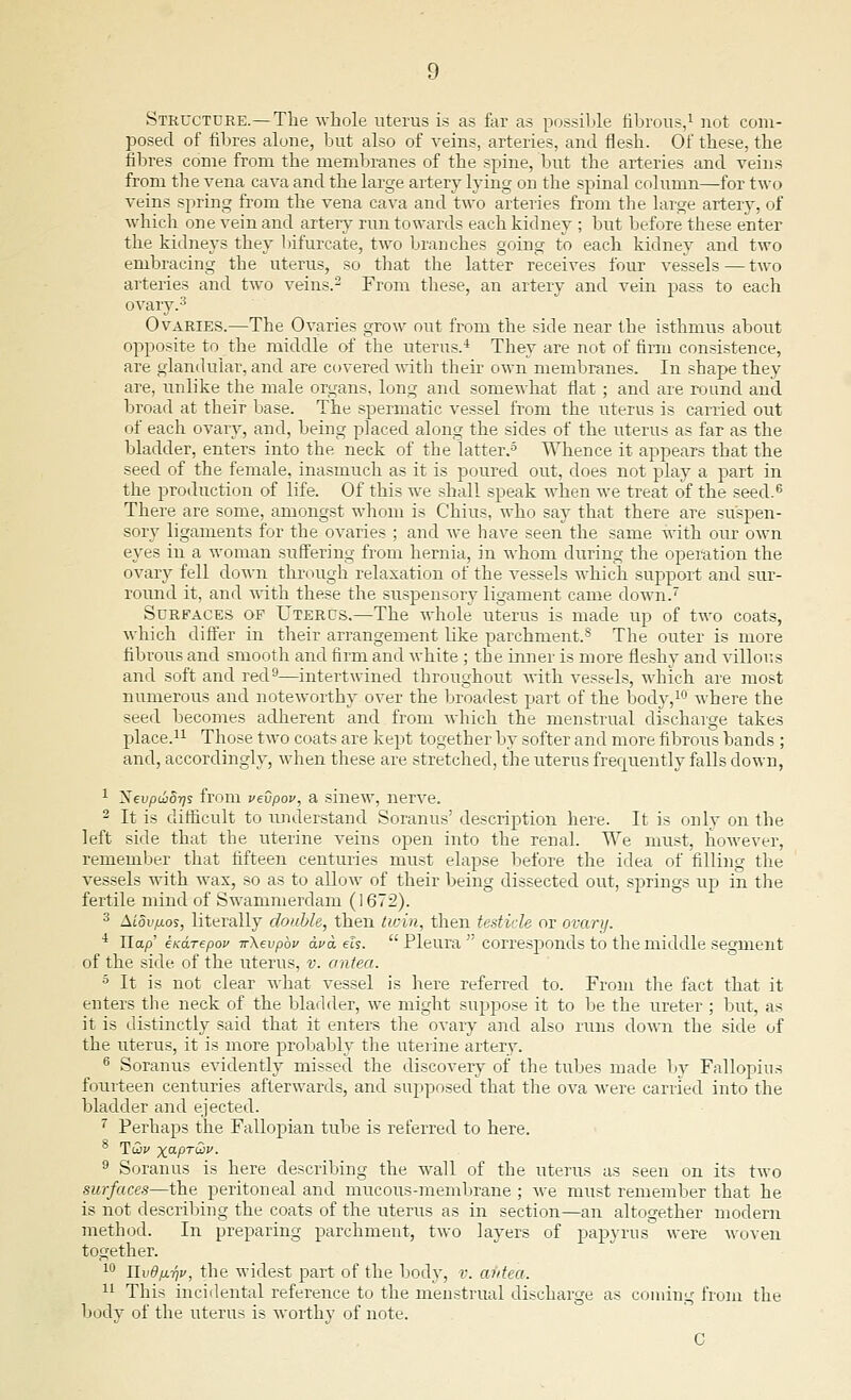 Structure.—The whole uterus is as far as possible fibrous,1 not com- posed of fibres alone, but also of veins, arteries, and flesh. Of these, the fibres come from the membranes of the spine, but the arteries and veins from the vena cava and the large artery lying on the spinal column—for two veins spring from the vena cava and two arteries from the large artery, of which one vein and artery run towards each kidney ; but before these enter the kidneys they bifurcate, two branches going to each kidney and two embracing the uterus, so that the latter receives four vessels — two arteries and two veins.2 From these, an artery and vein pass to each ovary.3 Ovaries.—The Ovaries grow out from the side near the isthmus about opposite to the middle of the uterus.4 They are not of firm consistence, are glandular, and are covered with their own membranes. In shape they are, unlike the male organs, long and somewhat flat ; and are round and broad at their base. The spermatic vessel from the uterus is carried out of each ovary, and, being placed along the sides of the uterus as far as the bladder, enters into the neck of the latter.5 Whence it appears that the seed of the female, inasmuch as it is poured out, does not play a part in the production of life. Of this we shall speak when we treat of the seed.6 There are some, amongst whom is Chius, who say that there are suspen- sory ligaments for the ovaries ; and we have seen the same with our own eyes in a woman suffering from hernia, in whom during the operation the ovary fell clown through relaxation of the vessels which support and sur- round it, and with these the suspensory ligament came down.7 Surfaces of Uterus.—The whole uterus is made up of two coats, which differ in their arrangement like parchment.s The outer is more fibrous and smooth and firm and white ; the inner is more fleshy and villous and soft and red9—intertwined throughout with vessels, which are most numerous and noteworthy over the broadest part of the body,10 where the seed becomes adherent and from which the menstrual discharge takes place.11 Those two coats are kept together by softer and more fibrous bands ; and, accordingly, when these are stretched, the uterus frecpuently falls down, 1 ~Sevpd}5r)s from vevpov, a sinew, nerve. 2 It is difficult to understand Soranus' description here. It is only on the left side that the uterine veins open into the renal. We must, however, remember that fifteen centuries must elapse before the idea of filling the vessels with wax, so as to allow of their being dissected out, springs up in the fertile mind of Swammerdam (1672). 3 Aidvpios, literally double, then twin, then testicle or ovary. 4 ITap' endrepov irXevpbv ava els.  Pleura  corresponds to the middle segment of the side of the uterus, v. antea. 5 It is not clear what vessel is here referred to. From the fact that it enters the neck of the bladder, we might suppose it to be the ureter ; but, as it is distinctly said that it enters the ovary and also runs down the side of the uterus, it is more probably the uterine artery. 6 Soranus evidently missed the discovery of the tubes made by Fallopius fourteen centuries afterwards, and supposed that the ova were carried into the bladder and ejected. 7 Perhaps the Fallopian tube is referred to here. 9 Soranus is here describing the wall of the uterus as seen on its two surfaces—the peritoneal and mucous-membrane ; we must remember that he is not describing the coats of the uterus as in section—an altogether modern method. In preparing parchment, two layers of papyrus were woven together. 10 UvdpL-rjv, the widest part of the body, v. antea. 11 This incidental reference to the menstrual discharge as coming from the body of the uterus is worthy of note. C