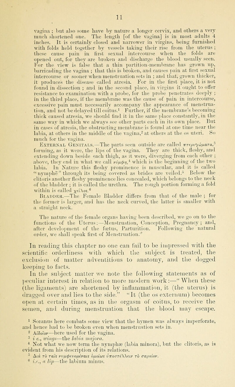 vagina ; but also some have by nature a longer cervix, and others a very- much shortened one. The length [of the vagina] is in most adults 4 inches. It is certainly closed and narrower in virgins, being furnished with folds held together by vessels taking their rise from the uterus ; these cause pain in first sexual intercourse when the folds are opened out, for they are broken and discharge the blood usually seen. For the view is false that a thin partition-membrane has grown up, barricading the vagina ; that this is broken, and causes pain at first sexual intercourse or sooner when menstruation sets in ; and that, grown thicker, it produces the disease called atresia. For in the first place, it is not found in dissection ; and in the second place, in virgins it ought to offer resistance to examination with a probe, for the probe penetrates deeply ; in the third place, if the membrane was the cause of pain in intercourse, excessive pain must necessarily accompany the appearance of menstrua- tion, and not be delayed till coitus.1 Further, if the membrane's becoming thick caused atresia, we should find it in the same place constantly, in the same way in which we always see other parts each in its own place. But in cases of atresia, the obstructing membrane is found at one time near the labia, at others in the middle of the vagina,2 at others at the os uteri. So much for the vagina. External Genitals.—The pails seen outside are called irTepvyw/jLara,3 forming, as it were, the lips of the vagina. They are thick, fleshy, and extending down beside each thigh, as it were, diverging from each other ; above, they end in what we call vify^i?,4 which is the beginning of the two labia. In Nature this fleshy prominence is muscular, and it is called  nymphe  through its being covered as brides are veiled.5 Below the clitoris another fleshy prominence lies concealed, which belongs to the neck of the bladder ; it is called the urethra. The rough portion forming a fold within is ealled xe'A.os.G Bladder.—The Female Bladder differs from that of the male ; for the former is larger, and has the neck curved, the latter is smaller with a straight neck. The nature of the female organs having been described, we go on to the functions of the Uterus:—Menstruation, Conception, Pregnancy; and, after development of the foetus, Parturition. Following the natural order, we shall speak first of Menstruation. In reading this chapter no one can fail to be impressed with the scientific orderliness with which the subject is treated, the exclusion of matter adventitious to anatomy, and the dogged keeping to facts. In the subject matter we note the following statements as of peculiar interest in relation to more modern work:—When these (the ligaments) are shortened by inflammation, it (the uterus) is dragged over and lies to the side. It (the os externum) becomes open at certain times, as in the orgasm of coitus, to receive the semen, and during menstruation that the blood may escape. 1 Soranus here combats some view that the hymen was always imperforate, and hence had to be broken even when menstruation sets in. 2 AldoTov—here used for the vagina. 3 i e., -wings—the labia majora. 4 Not what we now term the nymphse (labia minora), but the clitoris, as is evident from his description of its relations. Alo. to rats vv/ji.<ftevoiuL€vais bfxo'nos vwoiXTeWea' to aapKiov. c i.e., a lip—the labium minus.