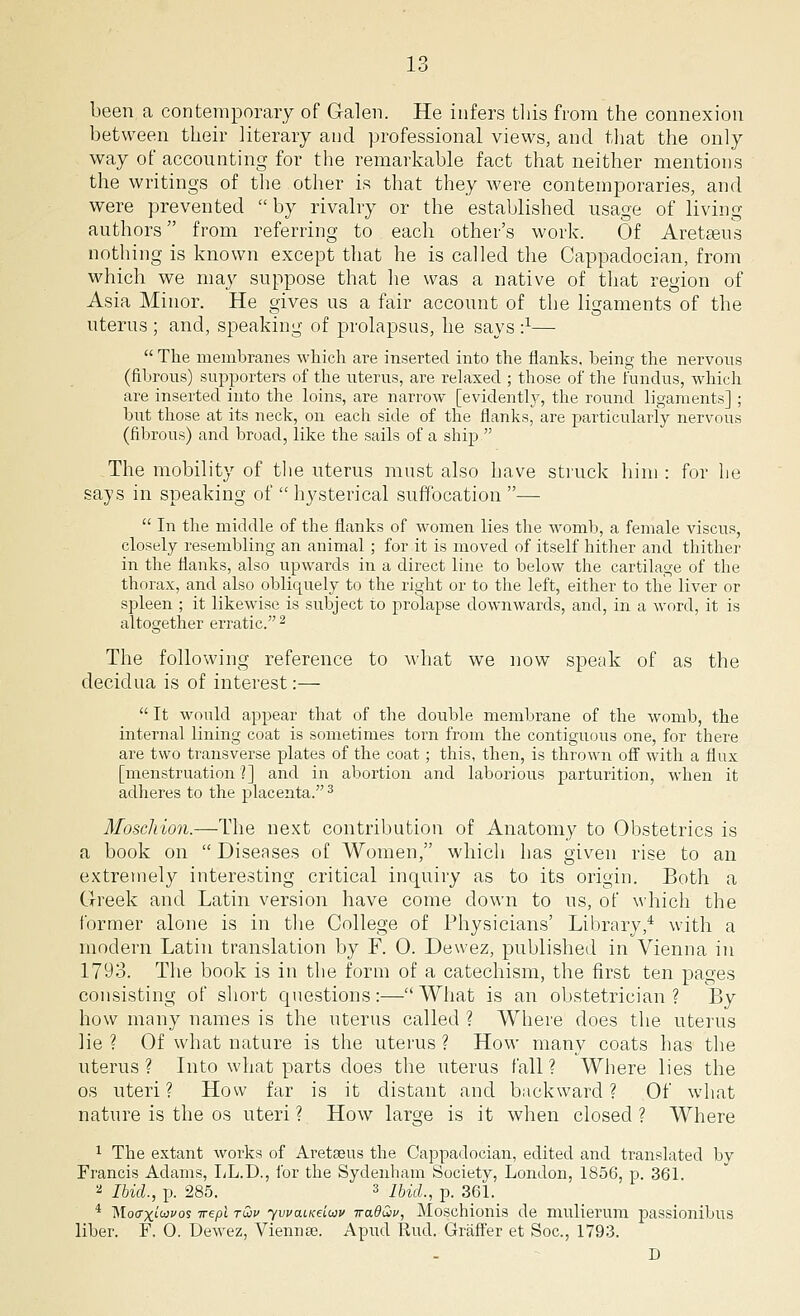 been a contemporary of Galen. He infers this from the connexion between their literary and professional views, and that the only way of accounting for the remarkable fact that neither mentions the writings of the other is that they were contemporaries, and were prevented by rivalry or the established usage of living authors from referring to each other's work. Of Areteeus nothing is known except that he is called the Cappadocian, from which we may suppose that he was a native of that region of Asia Minor. He gives us a fair account of the ligaments of the uterus ; and, speaking of prolapsus, he says ■}—  The membranes which are inserted into the flanks, being the nervous (fibrous) supporters of the uterus, are relaxed ; those of the fundus, which are inserted into the loins, are narrow [evidently, the round ligaments] ; but those at its neck, on each side of the flanks, are particularly nervous (fibrous) and broad, like the sails of a ship The mobility of the uterus must also have struck him : for he says in speaking of  hysterical suffocation —  In the middle of the flanks of women lies the womb, a female viscus, closely resembling an animal ; for it is moved of itself hither and thither in the flanks, also upwards in a direct line to below the cartilage of the thorax, and also obliquely to the right or to the left, either to the liver or spleen ; it likewise is subject to prolapse downwards, and, in a word, it is altogether erratic. 2 The following reference to what we now speak of as the decidua is of interest:—  It would appear that of the double membrane of the womb, the internal lining coat is sometimes torn from the contiguous one, for there are two transverse plates of the coat; this, then, is thrown off with a flux [menstruation ?] and in abortion and laborious parturition, when it adheres to the placenta.3 Moschion.—The next contribution of Anatomy to Obstetrics is a book on  Diseases of Women, which has given rise to an extremely interesting critical inquiry as to its origin. Both a Greek and Latin version have come down to us, of which the former alone is in the College of Physicians' Library,4 with a modern Latin translation by F. 0. Devvez, published in Vienna in 1793. The book is in the form of a catechism, the first ten pages consisting of short questions:— What is an obstetrician ? By how many names is the uterus called ? Where does the uterus lie ? Of what nature is the uterus ? How many coats has the uterus ? Into what parts does the uterus fall ? Where lies the os uteri? How far is it distant and backward? Of what nature is the os uteri ? How large is it when closed ? Where 1 The extant works of Aretseus the Cappadocian, edited and translated by Francis Adams, LL.D., for the Sydenham Society, London, 1856, p. 361. a Ibid., p. 285. 3 Ibid., p. 361. 4 Mocrxiwvos irepi tG>v ywatKeiuv iradQv, Moschionis de mulierum passionibus liber. F. O. Dewez, Viennse. Apud Rud. Graffer et Soc, 1793. D