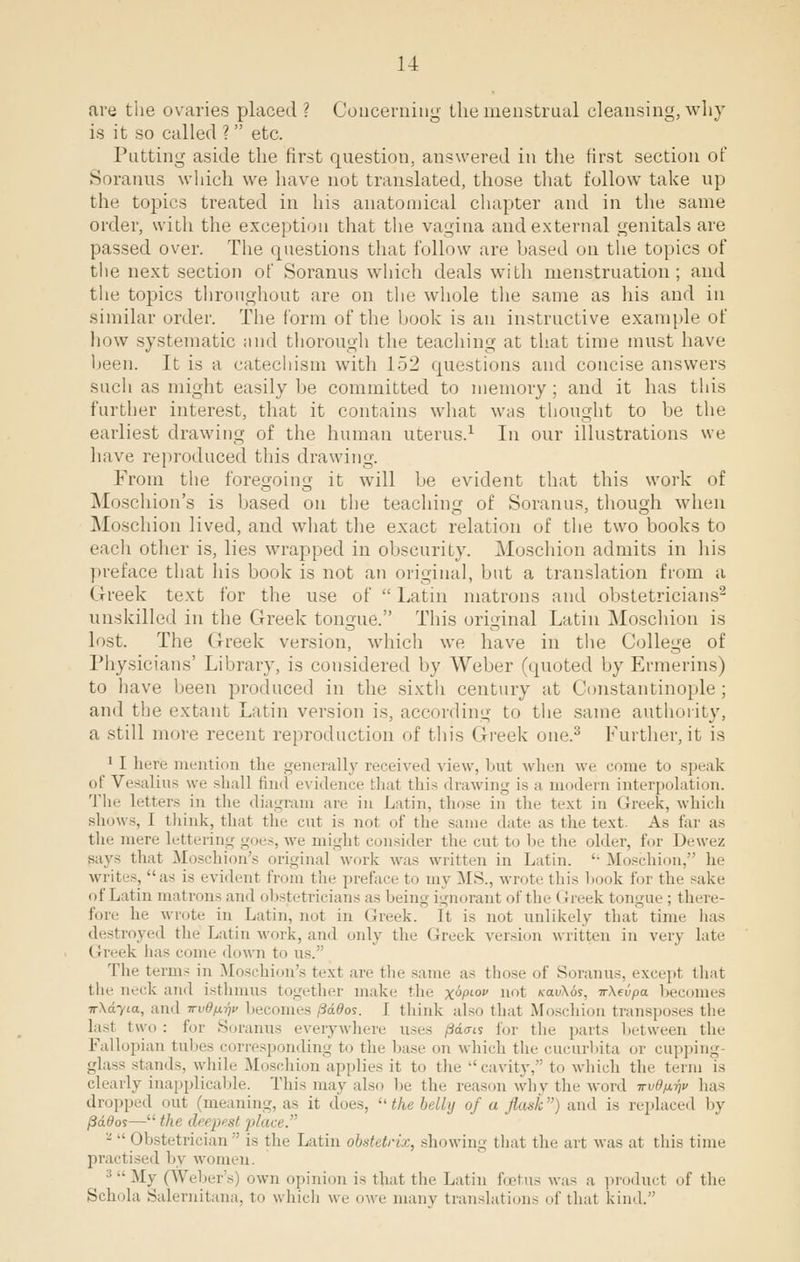 are the ovaries placed ? Concerning the menstrual cleansing, why is it so called ? etc. Putting aside the first question, answered in the first section of Soranus which we have not translated, those that follow take up the topics treated in his anatomical chapter and in the same order, with the exception that the vagina and external genitals are passed over. The questions that follow are based on the topics of the next section of Soranus which deals with menstruation; and the topics throughout are on the whole the same as his and in similar order. The form of the hook is an instructive example of how systematic and thorough the teaching at that time must have been. It is a catechism with 152 questions and concise answers such as might easily be committed to memory; and it has this further interest, that it contains what was thought to be the earliest drawing of the human uterus.1 In our illustrations we have reproduced this drawing. From the foregoing it will be evident that this work of Moschion's is based on the teaching of Soranus, though when Moschion lived, and what the exact relation of the two books to each other is, lies wrapped in obscurity. Moschion admits in his preface that his book is not an original, but a translation from a Greek text for the use of  Latin matrons and obstetricians'2 unskilled in the Greek tongue. This original Latin Moschion is lost. The Greek version, which we have in the College of Physicians' Library, is considered by Weber (quoted byErmerins) to have been produced in the sixth century at Constantinople ; and the extant Latin version is, according to the same authority, a still more recent reproduction of this Greek one.3 Further, it is 1 I here mention tin- generally received view, but when we come to speak of Vesalius we shall find evidence that this drawing is a modern interpolation. The letters in the diagram are in Latin, those in tin- text in Greek, which shows, r think, that the cut is nol of tin- same date as tin- text. As tar as tin- mere lettering goes, we might consider tin- cut to be the older, for Dewez says that Moschion's original work was written in Latin.  Moschion, he writes, as is evident from tin- preface to my MS., wrote tin- book for tin- sake of Latin matrons and obstetricians as being ignoranl of the < rreek tongue ; there- fore In- wrote in Latin, not in Greek. It is not unlikely that time has destroyed the Latin work, and only the (heck version written in very late (treek has come down to us. Tin- term- in Moschion's text are the same as those of Soranus, except that tin- neck ami isthmus together make the xV0 not *rau\6s, nXevpa becomes ■n-Xdyia, and wv0/i^v becomes jiddos. I think also that .Moschion transposes the lasl two: for Soranus everywhere uses pdais for the parts between the Fallopian tubes corresponding to the base on which the cucurbita or cupping- glass -land-, while Moschion applies it to the cavity, to which tin- term is clearly inapplicable. This may also be tin- reason why the word -n-vOix-qv lias dropped out (meaning, as it does,  the belly of a flask) and is replaced by fiddos— the deepest place. - •■ < Ibstetrician  is the Latin obstetrzx, sin .win- that the art was at this time practised by women. :; •• My (Weber's) own opinion is that the Latin foetus was a product of the Schola Salernitana, to which we owe many translations of that kind.