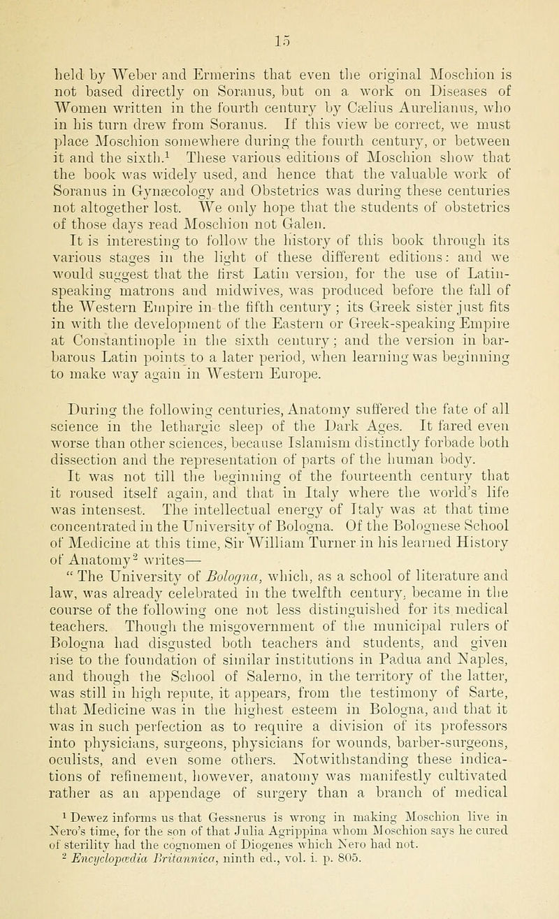 held by Weber and Ermerins that even the original Moschion is not based directly on Soranus, but on a work on Diseases of Women written in the fourth century by Caelius Aurelianus, who in his turn drew from Soranus. If this view be correct, we must place Moschion somewhere during the fourth century, or between it and the sixth.1 These various editions of Moschion show that the book was widely used, and hence that the valuable work of Soranus in Gynaecology aud Obstetrics was during these centuries not altogether lost. We only hope that the students of obstetrics of those days read Moschion not Galen. It is interesting to follow the history of this book through its various stages in the light of these different editions: and we would suggest that the first Latin version, for the use of Latin- speaking matrons and midwives, was produced before the fall of the Western Empire in the fifth century ; its Greek sister just fits in with the development of the Eastern or Greek-speaking Empire at Constantinople in the sixth century; and the version in bar- barous Latin points to a later period, when learning was beginning to make way again in Western Europe. During the following centuries, Anatomy suffered the fate of all science in the lethargic sleep of the Dark Ages. It fared even worse than other sciences, because Islamism distinctly forbade both dissection and the representation of parts of the human body. It was not till the beginning of the fourteenth century that it roused itself again, and that in Italy where the world's life was intensest. The intellectual energy of Italy was at that time concentrated in the University of Bologna. Of the Bolognese School of Medicine at this time, Sir William Turner in his learned History of Anatomy2 writes—  The University of Bologna, which, as a school of literature and law, was already celebrated in the twelfth century, became in the course of the following one not less distinguished for its medical teachers. Though the misgovernment of the municipal rulers of Bologna had disgusted both teachers and students, and given rise to the foundation of similar institutions in Padua and Naples, and though the School of Salerno, in the territory of the latter, was still in high repute, it appears, from the testimony of Sarte, that Medicine was in the highest esteem in Bologna, and that it was in such perfection as to require a division of its professors into physicians, surgeons, physicians for wounds, barber-surgeons, oculists, and even some others. Notwithstanding these indica- tions of refinement, however, anatomy was manifestly cultivated rather as an appendage of surgery than a branch of medical 1 Dewez informs us that Gessnerus is wrong in making Moschion live in Nero's time, for the son of that Julia Agrippina whom Moschion says he cured of sterility had the cognomen of Diogenes which Nero had not. 2 Encyclopaedia Britannica, ninth eel., vol. i. p. 805.