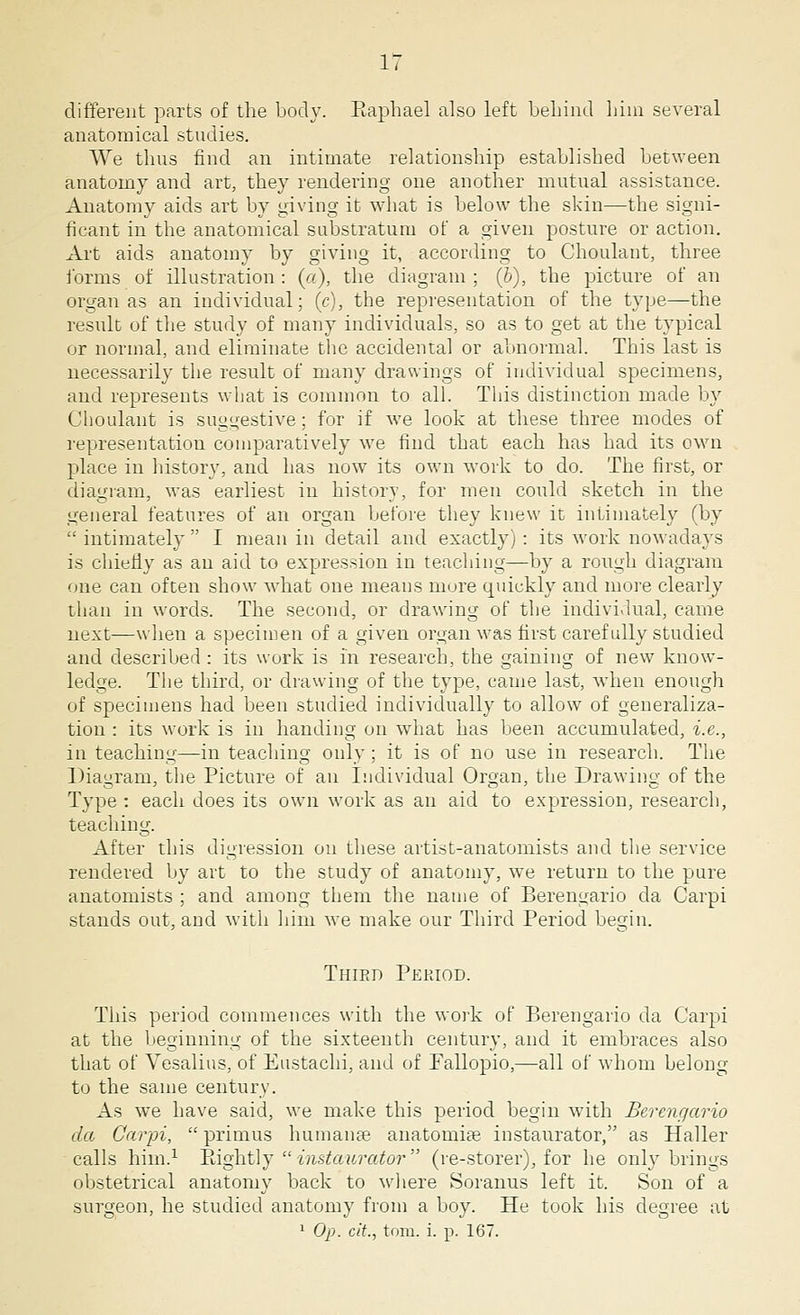 different parts of the body. Raphael also left behind him several anatomical studies. We thus find an intimate relationship established between anatomy and art, they rendering one another mutual assistance. Anatomy aids art by giving it what is below the skin—the signi- ficant in the anatomical substratum of a given posture or action. Art aids anatomy by giving it, according to Choulant, three forms of illustration : (a), the diagram ; (b), the picture of an organ as an individual; (c), the representation of the type—the result of the study of many individuals, so as to get at the typical or normal, and eliminate the accidental or abnormal. This last is necessarily the result of many drawings of individual specimens, and represents what is common to all. This distinction made by Choulant is suggestive; for if we look at these three modes of representation comparatively we find that each has had its own place in history, and has now its own work to do. The first, or diagram, was earliest in history, for men could sketch in the general features of an organ before they knew it intimately (by  intimately  I mean in detail and exactly): its work nowadays is chiefly as an aid to expression in teaching—by a rough diagram one can often show what one means mure quickly and more clearly than in words. The second, or drawing of the individual, came next—when a specimen of a given organ was first carefully studied and described : its work is in research, the gaining of new know- ledge. The third, or drawing of the type, came last, when enough of specimens had been studied individually to allow of generaliza- tion : its work is in handing on what has been accumulated, i.e., in teaching—in teaching only ; it is of no use in research. The Diagram, the Picture of an Individual Organ, the Drawing of the Type : each does its own work as an aid to expression, research, teaching. After this digression on these artist-anatomists and the service rendered by art to the study of anatomy, we return to the pure anatomists ; and among them the name of Berengario da Carpi stands out, and with him we make our Third Period begin. Third Period. This period commences with the work of Berengario da Carpi at the beginning of the sixteenth century, and it embraces also that of Vesalius, of Enstachi, and of Ballopio,—all of whom belong- to the same century. As we have said, we make this period begin with Berengario da Carpi, primus humanae anatonriae instaurator, as Haller calls him.1 Rightly  instaurator (re-storer), for he only brings obstetrical anatomy back to where Soranus left it. Son of a surgeon, he studied anatomy from a boy. He took his degree at