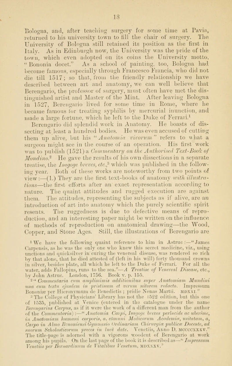 IS Bolcxma, and, after teaching surgery for some time at Pavia, returned to his university town to fill the chair of surgery. The University of Bologna still retained its position as tlie first in Italy. As in Edinburgh now, the University was the pride of the town, which even adopted on its coins the University motto,  Bononia docet. As a school of painting, too, Bologna had. become famous, especially through Francesco Francia, who did not die till 1517; so that, from the friendly relationship we have described between art and anatomy, we can well believe that Berengario, the professor of surgery, must often have met the dis- tinguished artist and Master of the Mint. After leaving Bologna in 1527, Berengario lived for some time in Piome, where he became famous for treating syphilis by mercurial inunction, and made a large fortune, which he left to the Duke of Ferrari.1 Berengario did splendid work in Anatomy. He boasts of dis- secting at least a hundred bodies. He was even accused of cutting them up alive, but his Anatomia vivorum refers to what a surgeon might see in the course of an operation. His first work was to publish (1521)a Commentary on the Authorised Text-Book of Mondino.2 He gave the results of his own dissections in a separate treatise, the Isagoge breves, etc.? which was published in the follow- ing year. Both of these works are noteworthy from two points of view:—(1.) They are the first text-books of anatomy with illustra- tions—the first efforts after an exact representation according to nature. The quaint attitudes and rugged execution are against them. The attitudes, representing the subjects as if alive, are an introduction of art into anatomy which the purely scientific spirit resents. The ruggedness is due to defective means of repro- duction, and an interesting paper might be written on the influence, of methods of reproduction on anatomical drawing—the Wood, Copper, and Stone Ages. Still, the illustrations of Berengario are 1 We have the following quaint reference to him in Astruc:—James; Carpensis, as he was the only one who knew this secret medicine, viz., using unctions and quicksilver in curing the venereal disease, was rendered so rich by that alone, that he died attested of (left in his will) forty thousand crowns in silver, besides plate, all which he left to the Duke of Ferrari. For all the water, adds Fallopius, runs to the sea.—A Treatise of Venereal Disease, etc., by John Astruc. London, 1756. Book v. p. 155. 2 Commentaria cum amplissimis additionibus super Anatomiam Mundini van run, textn ejusdem in pristinum it verum nitorem redacto. Impressum BononifE per Hieronymum de Benedictis ; pridie Nonas Martii. mdxxi. 3The College of Physicians1 Library has nol the \^-i-l edition, bul tlii- one of 1535, published at Venice (entered in the catalogue under the name Berengarius Carpus, as if it were the work of a different man from the author of the Commentaria] :—Anatomia Caipi, Tsagogt breves perlucidt ac uberime, in Anatomiam humani corporis, a, comuni Medicorum Academia, usitatam, a, Carpo in Almo H noniensiGymnasio Ordinariam Chirurgia publicoz Docente, ad suorum Scholasticorum preces in luce date. Venetiis, Anno D. mccccxxxv. The title-page is adorned with a vigorous woodcut of Berengario at work among his pupils. On the last page of the 1 kit is described as— Impressum Venetiis per Bernardinum de fotalibus Venetum, mdxxxv.''