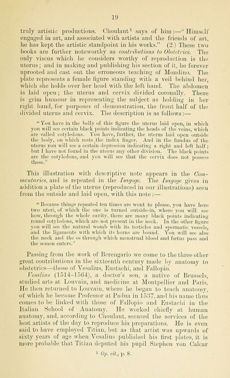 truly artistic productions. Choulant1 says of him:—Himself engaged in art, and associated with artists and the friends of art, he has kept the artistic standpoint in his works. (2.) These two books are further noteworthy as contributions to Obstetrics. The only viscus which he considers worthy of reproduction is the uterus; and in making and publishing his section of it, he forever uprooted and cast out the erroneous teaching of Mondino. The plate represents a female figure standing with a veil behind her, which she holds over her head with the left hand. The abdomen is laid open; the uterus and cervix divided coronally. There is grim humour in representing the subject as holding in her right hand, for purposes of demonstration, the front half of the divided uterus and cervix. The description is as follows:—  You have in the belly of this figure the uterus laid open, in which you will see certain black points indicating the heads of the veins, which are called cotyledons. You have, further, the uterus laid open outside the body, on which rests ^he index finger, And in the fundus of the uterus you will see a certain depression indicating a right and left half; but I have not found in the uterus any other division. The black points are the cotyledons, and you will see that the cervix does not possess these. This illustration with descriptive note appears in the Com- mentaries, and is repeated in the Isagoge. The Isagogc gives in addition a plate of the uterus (reproduced in our illustrations) seen from the outside and laid open, with this note:—  Because things repeated ten times are wont to please, you have here two uteri, of which the one is turned outside-in, where you will see how, through the whole cavity, there are many black points indicating round cotyledons, which are not present in the neck. In the other figure you will see the natural womb with its testicles and spermatic vessels, and the ligaments with which its horns are bound. You will see also the neck and the os through which menstrual blood and foetus pass and the semen enters. Passing from the work of Berengario we come to the three other great contributions in the sixteenth century made by anatomy to obstetrics—those of Vesalius, Eustachi, and Fallopio. Vesalius (1514-1564), a doctor's son, a native of Brussels, studied arts at Louvain, and medicine at Montpellier and Paris. He then returned to Louvain. where he began to teach anatomy, of which he became Professor at Padua in 1537, and his name thus comes to be linked with those of Fallopio and Eustachi in the Italian School of Anatomy. He worked chiefly at human anatomy, and, according to Choulant, secured the services of the best artists of the day to reproduce his preparations. He is even said to have employed Titian, but as that artist was upwards of sixty years of age when Vesalius published his first plates, it is more probable that Titian deputed his pupil Stephen von Calcar 1 Op. cit., p. 8,