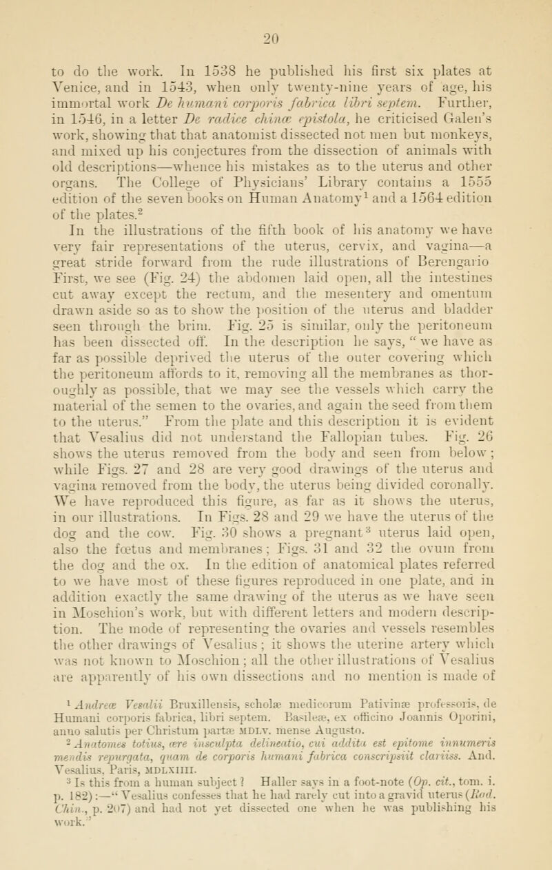 to do the work. In 1538 he published his first six plates at Venice, and in 1543, when only twenty-nine years of age, his immortal work Be humani corporis fabrica libri septem. Further, in 1546, in a letter Be radice china epistola, he criticised Galen's work, showing that that anatomist dissected not men but monkeys, and mixed up his conjectures from the dissection of animals with old descriptions—whence his mistakes as to the uterus and other organs. The College of Physicians' Library contains a 1555 edition of the seven books on Human Anatomy1 and a 1564 edition of the plal In the illustrations of the fifth book of his anatomy we have very fair representations of the uterus, cervix, and vagina—a great stride forward from the rude illustrations of Berengario First, we see (Fig. 24) the abdomen laid open, all the intestines cut away except the rectum, and the mesentery and omentum drawn aside so as to show the position of the uterus and bladder- seen through the brim. Fig. 25 is similar, only the peritoneum has been dissected off. In the description he says,  we have as far as possible deprived the uterus of the outer covering which the peritoneum affords to it. removing all the membranes as thor- oughly as possible, that we may see the vessels which carry the material of the semen to the ovaries, and again the seed from them to the uterus. From the plate and this description it is evident that Vesalius did not understand the Fallopian tubes. Fig. 26 shows the uterus removed from the body and seen from below; while Figs. 27 and 28 are very good drawings of the uterus and vagina removed from the body, the uterus being divided coronally. We have reproduced this figure, as far as it shows the uterus, in our illustrations. In Figs. 28 and 29 we have the uterus of the . and the cow. Fig. 30 shows a pregnant uterus laid open, also the fetus and membranes: Figs. 31 and 32 the ovum from the dog and the ox. In the edition of anatomical plates referred to we have most of these figures reproduced in one plate, and in addition exactly the same drawing of the uterus as we have seen in Moschion's work, but with different letters and modern descrip- tion. The mode of representing the ovaries ami vessels resembles the other drawings of Vesalius ; it shows the uterine artery which was not known to Moschion; all the other illustrations of Vesalius are apparently of his own dissections and no mention is made of 1 Air' ■ Vesalii Bruxillensis, scholae medicorum Pativinae professoris, de Humani corporis fabrica, libri septem. Basileae, ex orhcino Joannia Oporini, anno salutis per Christum partes mdlv. mense Augusto. 2Anatomes tot i addita est epitome innumeris meml'- 'in de corporis humani fabrica • And. Vesalius, Paris, mdlxiiii. j U this from a human subject ? Haller says in a foot-note (Op. cit., torn. i. p. 18-2):— •' Vesalius confesses that he had rarely cut intoagravid uterus (Bad. . p. 207) and had not yet dissected one when he was publishing his work. '