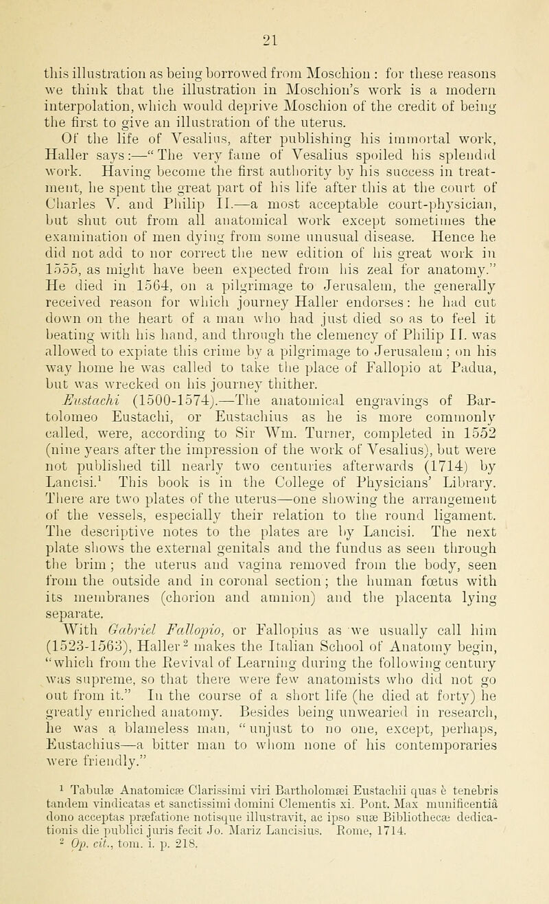 this illustration as being borrowed from Moschion : for these reasons we think that the illustration in Moschion's work is a modern interpolation, which would deprive Moschion of the credit of being the first to give an illustration of the uterus. Of the life of Vesalius, after publishing his immortal work, Haller says:— The very fame of Vesalius spoiled his splendid work. Having become the first authority by his success in treat- ment, he spent the great part of his life after this at the court of Charles V. and Philip II.—a most acceptable court-physician, but shut out from all anatomical work except sometimes the examination of men dying from some unusual disease. Hence he did not add to nor correct the new edition of his great work in 1555, as might have been expected from his zeal for anatomy. He died in 1564, on a pilgrimage to Jerusalem, the generally received reason for which journey Haller endorses: he had cut down on the heart of a man who had just died so as to feel it beating with his hand, and through the clemency of Philip II. was allowed to expiate this crime by a pilgrimage to Jerusalem ; on his way home he was called to take the place of Fallopio at Padua, but was wrecked on his journey thither. JEustachi (1500-1574j.—-The anatomical engravings of Bar- tolomeo Eustachi, or Eustachius as he is more commonly called, were, according to Sir Wm. Turner, completed in 1552 (nine years after the impression of the work of Vesalius), but were not published till nearly two centuries afterwards (1714) by Lancisi.1 This book is in the College of Physicians' Library. There are two plates of the uterus—one showing the arrangement of the vessels, especially their relation to the round ligament. The descriptive notes to the plates are by Lancisi. The next plate shows the external genitals and the fundus as seen through the brim ; the uterus and vagina removed from the body, seen from the outside and in coronal section; the human foetus with its membranes (chorion and amnion) and the placenta lying separate. With Gabriel Fallopio, or Fallopius as we usually call him (1523-1563), Haller2 makes the Italian School of Anatomy begin, which from the Eevival of Learning during the following century was supreme, so that there were few anatomists who did not go out from it. In the course of a short life (he died at forty) he greatly enriched anatomy. Besides being unwearied in research, he was a blameless man, unjust to no one, except, perhaps, Eustachius—a bitter man to whom none of his contemporaries were friendly. 1 Tabulae Anatomicee Clarissimi viri Bartliolomeei Eustachii quas e tenebris tandem vindicatas et sanctissimi domini Clementis xi. Pont. Max munificentia dono acceptas preefatione notisque illustravit, ac ipso suae Bibliothecse dedica- tions die ptiblici j oris fecit Jo. Mariz Lancisius. Rome, 1714. - Op. cit., torn. i. p. 218.