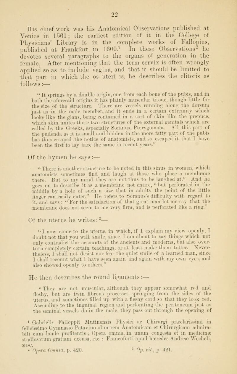His chief work was his Anatomical Observations published at Venice in 1561; the earliest edition of it in the College of Physicians' Library is in the complete works of Fallopius, published at Frankfort in 1600.1 In these Observations2 he devotes several paragraphs to the organs of generation in the female. After mentioning that the term cervix is often wrongly applied so as to include vagina, and that ib should be limited to that part in which the os uteri is, he describes the clitoris as follows:— '• It springs by a double origin, one from each bone of the pubis, and in both the aforesaid origins it has plainly muscular tissue, though little for the size of the structure. There are vessels running along the dorsum just as in the male member, and it ends in a certain extremity which looks like the glans, being contained in a sort of skin like tin- prepuce, which skin unites those two structures of the external genitals which are called by the Greeks, especially Soranus, Pterygomata. All this part of the pudenda a- it is small and hidden in the more tatty pari of the pubis has thus escaped the notice of anatomists, and so escaped it that I have been the first to lay bare the same in recent years.3 (If lIh- hymen he says :— There is another structure to he noted in this sinus in women, which anatomists sometimes find and laugh at those who place a membrane there. But to my mind they are not thus to he laughed at. And he goes on to describe it as a membrane not entire, hut perforated in the middle by a hole of such a size that in adults tin- point of the little finger can easily enter. He refers to Soranus's difficulty with regard to it, and says:  For the satisfaction of that great man let me say that the membrane does not seem to me very linn, and i> perforated like a ring. Of the uterus he writes :3— I now come to the uterus, in which, if I explain my view openly, I doubt not that you will .-mile, since I am about to say things which not only contradict'the accounts of the ancients and moderns, hut also over- turn completely certain teachings, or at least make them totter. Never- theless, I shall not desist nor fear the quiet smile of a learned man. since I shall recount what I have seen again and again with my own eyes, and also showed openly to other-. ' lb- then describes the round ligaments:— They are not muscular, although they appear somewhat red and fleshv. hut are twin fibrous processes springing from the sides of the uterus, and sometimes filled up with a fleshy cord so that they look red. Ascending to the inguinal region and perforating the peritoneum just as the seminal vessels do in the male, they pa— out through the opening of 1 Gahrielis Falloppii Mutinensis Physici ac Chirurgi prasclarissimi in felicissimo Gymnasio Patavino olim rem Anatoroicam et Chirurgicam admira- bili cum laude profitentis ; Opera omnia, in unum congests et in inedicinse studiosorum gratiam excusa, etc: Francofurti apud haeredesAndreae Wecheli, M DC. - Opera Omnia, p. 4l'o. 3 Op. fit., p, 421.