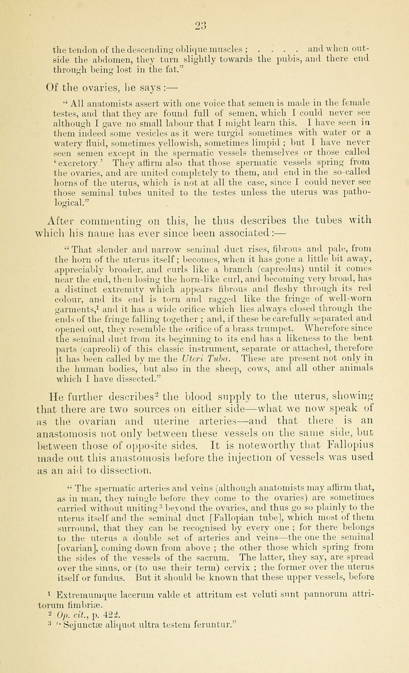 the tendon of the descending oblique muscles ; . . . . and when out- side the abdomen, they turn slightly towards the pubis, and there end through being lost in the fat. Of the ovaries, he says :—  All anatomists assert with one voice that semen is made in the female testes, and that they are found full of semen, which I could never see although I gave no small labour that I might learn this. I have seen in them indeed some vesicles as it were turgid sometimes with water or a watery fluid, sometimes yellowish, sometimes limpid ; but I have never seen semen except in the spermatic vessels themselves or those called ' excretory.' They affirm also that those spermatic vessels spring from the ovaries, and are united completely to them, and end in the so-called horns of the uterus, which is not at all the case, since I could never see those seminal tubes united to the testes unless the uterus was patho- logical. After commenting on this, he thus describes the tubes with which his name has ever since been associated:—  That slender and narrow seminal duct rises, fibrous and pale, from the horn of the uterus itself; becomes, when it has gone a little bit away, appreciably broader, and curls like a branch (capreolus) until it comes near the end, then losing the horn-like curl, and becoming very broad, has a distinct extremity which appears fibrous and fleshy through its red colour, and its end is torn and ragged like the fringe of well-worn garments,1 and it has a wide orifice which lies always closed through the ends of the fringe falling together ; and, if these be carefully separated and opened out, they resemble the orifice of a brass trumpet. Wherefore since the seminal duct from its beginning to its end has a likeness to the bent parts (capreoli) of this classic instrument, separate or attached, therefore it has been called by me the Uteri Tuba. These are present not only in the human bodies, but also in the sheep, cows, and all other animals which I have dissected. He further describes2 the blood supply to the uterus, showing that there are two sources on either side—what we now speak of as the ovarian and uterine arteries—-and that there is an anastomosis not only between these vessels on the same side, but between those of opposite sides. It is noteworthy that Fallopius made out this anastomosis before the injection of vessels was used as an aid to dissection.  The spermatic arteries and veins (although anatomists may affirm that, as in man, they mingle before they come to the ovaries) are sometimes carried without uniting3 beyond the ovaries, and thus go so plainly to the uterus itself and the seminal duct [Fallopian tube], which most of them surround, that they can be recognised by every one ; for there belongs to the uterus a double set of arteries and veins—the one the seminal [ovarian], coming clown from above ; the other those which spring from the sides of the vessels of the sacrum. The latter, they say, are spread over the sinus, or (to use their term) cervix ; the former over the uterus itself or fundus. But it should be known that these upper vessels, before 1 Extremumcpie lacerum valde et attritum est veluti sunt pannorum attri- torum fimbriae. 2 Op. cit, p. 422.