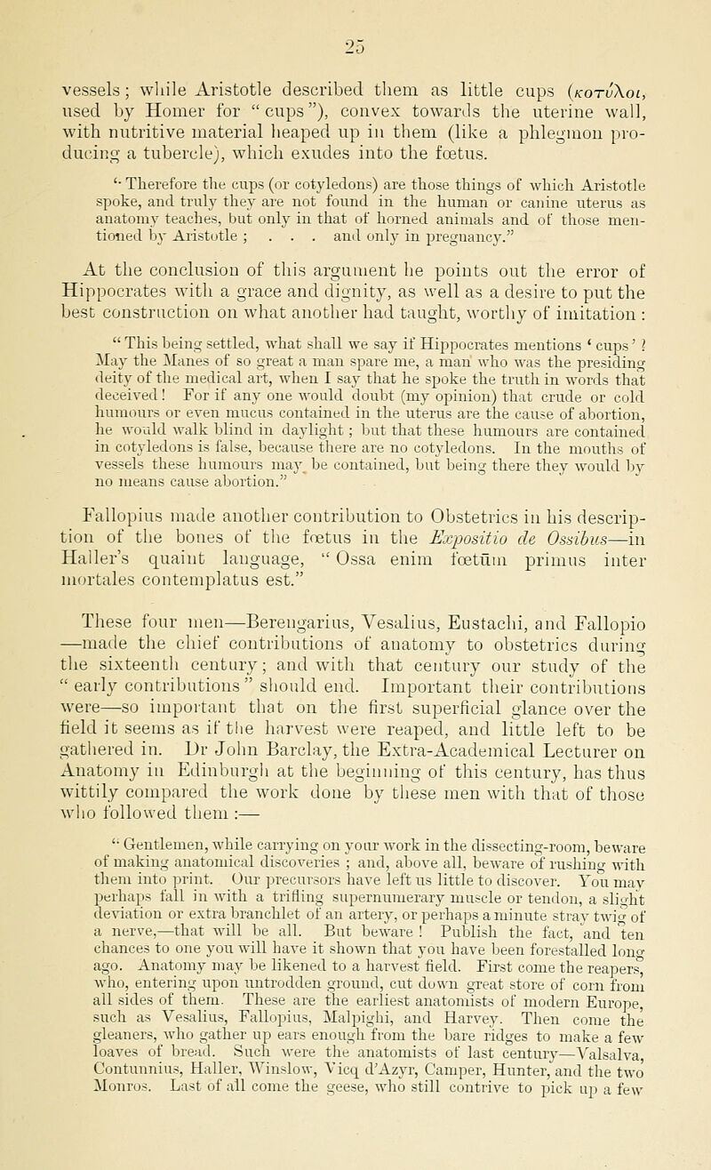vessels; while Aristotle described them as little cups (kotvXoi, used by Homer for cups), convex towards the uterine wall, with nutritive material heaped up in them (like a phlegmon pro- ducing a tubercle), which exudes into the foetus. '■ Therefore the cups (or cotyledons) are those things of which Aristotle spoke, and truly they are not found in the human or canine uterus as anatomy teaches, but only in that of horned animals and of those men- tioned by Aristotle ; . . . and only in pregnancy. At the conclusion of this argument he points out the error of Hippocrates with a grace and dignity, as well as a desire to put the best construction on what another had taught, worthy of imitation :  This being settled, what shall we say if Hippocrates mentions ' cups' ? May the Manes of so great a man spare me, a man who was the presiding deity of the medical art, when I say that he spoke the truth in words that deceived ! For if any one would doubt (my opinion) that crude or cold humours or even mucus contained in the uterus are the cause of abortion, he would walk blind in daylight ; but that these humours are contained in cotyledons is false, because there are no cotyledons. In the mouths of vessels these humours may be contained, but being there they would by no means cause abortion. Eallopius made another contribution to Obstetrics in his descrip- tion of the bones of the foetus in the Expositio de Osd'bus—in Haller's quaint language,  Ossa enim foetum primus inter mortales contemplatus est. These four men—Berengarius, Vesalius, Eustachi, and Fallopio —made the chief contributions of anatomy to obstetrics during the sixteenth century; and with that century our study of the  early contributions should end. Important their contributions were—so important that on the first superficial glance over the field it seems as if the harvest were reaped, and little left to be gathered in. Dr John Barclay, the Extra-Academical Lecturer on Anatomy in Edinburgh at the beginning of this century, has thus wittily compared the work done by these men with that of those who followed them :—  Gentlemen, wbile carrying on your work in the dissecting-room, beware of making anatomical discoveries ; and, above all, beware of rushiuo- ^vith them into print. Our precursors have left us little to discover. You mav perhaps fall in with a trifling supernumerary muscle or tendon, a slight deviation or extra branchlet of an artery, or perhaps a minute stray twio- of a nerve,—that will be all. But beware ! Publish the fact, and ten chances to one you will have it shown that you have been forestalled lon» ago. Anatomy may be likened to a harvest field. First come the reapers who, entering upon untrodden ground, cut down great store of corn from all sides of them. These are the earliest anatomists of modern Europe, such as Vesalius, Fallopius, Malpighi, and Harvey. Then come the gleaners, who gather up ears enough from the bare ridges to make a few loaves of bread. Such were the anatomists of last century—Valsalva Contunnius, Haller, Winslow, Vicq dAzyr, Camper, Hunter, and the two Monros. Last of all come the geese, who still contrive to pick up a few