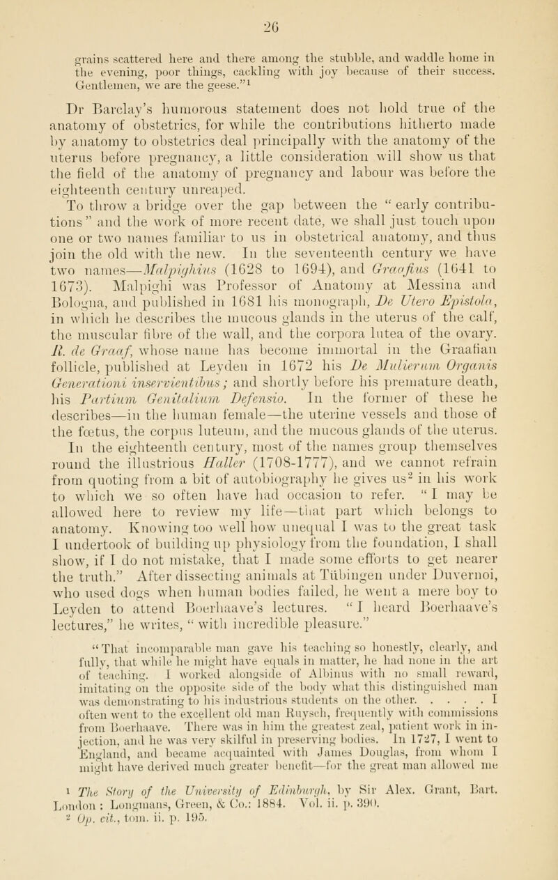 2G grains scattered here and there among the stubble, and waddle home in the evening, poor things, cackling with joy because of their success. Gentlemen, we are the geese.1 Dr Barclay's humorous statement does not hold true of the anatomy of obstetrics, for while the contributions hitherto made by anatomy to obstetrics deal principally with the anatomy of the uterus before pregnancy, a little consideration will show us that the field of the anatomy of pregnancy and labour was before the eighteenth century unreaped. To throw a bridge over the gap between the  early contribu- tions  and the work of more recent date, we shall just touch upon one or two names familiar to us in obstetrical anatomy, and thus join the old with the new. In the seventeenth century we have two names—Malpighius (1628 to 1694), and Graofiiis (1041 to 1673). Malpighi was Professor of Anatomy at Messina and Bologna, and published in 1681 his monograph, De Utero Epistola, in which he describes the mucous glands in the uterus of the calf, the muscular fibre of the wall, and the corpora lutea of the ovary. 11. de Graaf, whose name has become immortal in the Graafian follicle, published at Leyden in 1672 his De Mv.lie.rwm Organis Generationi inservientibus; and shortly before his premature death, his Partium Genitalium Defensio. In the former of these he describes—in the human female—the uterine vessels and those of the foetus, the corpus luteum, and the mucous glands of the uterus. In the eighteenth century, most of the names group themselves round the illustrious Hatter (1708-1777), and we cannot refrain from quoting from a bit of autobiography he gives us2 in his work to which we so often have had occasion to refer.  I may be allowed here to review my life—that part which belongs to anatomy. Knowing too well how unequal I was to the great task I undertook of building up physiology from the foundation, 1 shall show, if I do not mistake, that I made some efforts to get nearer the truth. After dissecting animals at Tubingen under Duvernoi, who used dogs when human bodies failed, he went a mere boy to Leyden to attend Boerhaave's lectures.  I heard Boerhaave's lectures, he writes,  with incredible pleasure. That incomparable man gave his teaching so honestly, clearly, and fully, that while he might have equals in matter, he had none in the art of teaching. I worked alongside of Albinus with no small reward, imitating on the opposite side of the body what this distinguished man was demonstrating to Ins industrious students on the other 1 often went to the excellent old man Ruysch, frequently with commissions from Boerhaave. There was in him the greatest zeal, patient work in in- jection, and he was very skilful in preserving bodies. In 1727, I went to England, and became acquainted with James Douglas, from whom I might have derived much greater benefit—for the great man allowed me i The Story of the University of Edinburgh, by Sir Alex. Grant, Bart. London : Longmans, Green, & Co.: 1884. Vol. ii. p. 390. - Op. cit., torn. ii. p. 195.