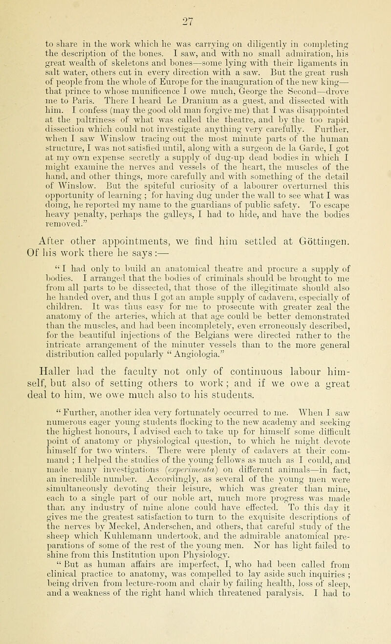 to share in the work which he was carrying on diligently in completing the description of the bones. I saw, and with no small admiration, his great wealth of skeletons and hones—some lying with their ligaments in salt water, others cut in every direction with a saw. But the great rush of people from the whole of Europe for the inauguration of the new king— that prince to whose munificence I owe much, George the Second—drove me to Paris. There I heard Le Dranium as a guest, and dissected with him. I confess (may the good old man forgive me) that I was disappointed at the paltriness of what was called the theatre, and by the too rapid dissection which could not investigate anything very carefully. Further, when I saw Winslow tracing out the most minute parts of the human structure, I was not satisfied until, along with a surgeon de la Garde, I got at my own expense secretly a supply of dug-up dead bodies in which I might examine the nerves and vessels of the heart, the muscles of the hand, and other things, more carefully and with something of the detail of Winslow. But the spiteful curiosity of a labourer overturned this opportunity of learning ; for having dug under the wall to see what I was doing, he reported my name to the guardians of public safety. To escape heavy penalty, perhaps the galleys, I had to hide, and have the bodies removed. After other appointments, we find him settled at Gottingen. Of his work there he says :— I had only to build an anatomical theatre and procure a supply of bodies. I arranged that the bodies of criminals should be brought to me from all parts to be dissected, that those of the illegitimate should also he handed over, and thus I got an ample supply of cadavera, especially of children. It was thus easy for me to prosecute with greater zeal the anatomy of the arteries, which at that age could be better demonstrated than the muscles, and had been incompletely, even erroneously described, for the beautiful injections of the Belgians were directed rather to the intricate arrangement of the minuter vessels than to the more general distribution called pojjularly  Angiologia. Haller had the faculty not only of continuous labour him- self, but also of setting others to work; and if we owe a great deal to him, we owe much also to his students.  Further, another idea very fortunately occurred to me. When I saw numerous eager young students flocking to the new academy and seeking the highest honours, I advised each to take up for himself some difficult point of anatomy or physiological question, to which he might devote himself for two winters. There were plenty of cadavers at their com- mand ; I helped the studies of the young fellows as much as I could, and made many investigations (experimenta) on different animals—in fact, an incredible number. Accordingly, as several of the young men were simultaneously devoting their ieisure, which was greater than mine, each to a single part of our noble art, much more progress was made than any industry of mine alone could have effected. To this day it gives me the greatest satisfaction to turn to the exquisite descriptions of the nerves by Meckel, Anderschen, and others, that careful study of the sheep which Kuhlemann undertook, and the admirable anatomical pre- parations of some of the rest of the young men. Nor has light failed to shine from this Institution upon Physiology.  But as human affairs are imperfect, I, who had been called from clinical practice to anatomy, was compelled to lay aside such inquiries ; being driven from lecture-room and chair by failing health, loss of sleep, and a weakness of the right hand which threatened paralysis. I had to