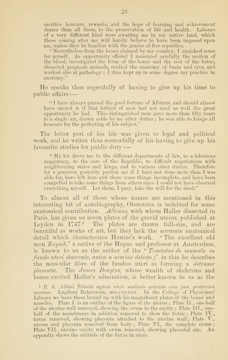 sacrifice honours, rewards, and the hope of learning and achievement dearer than all these, to the preservation of life and health. Labours of a very different kind were awaiting me in my native land, which those coming alter me will hardly believe to have been imposed upon me, unless they he familiar with the genius of free republics. Nevertheless from the hours claimed by my country. I snatched some for myself. As opportunity offered I measured carefully the motion of the blood, in- _ the form of the bones and the rest of the foetus, dissected pregnant animals, studied the anatomy of brain and eyes, and worked also at pathology ; I thus kept up in some degree my practice in anatomy. He speaks thus regretfully of having to give up his time to public affairs:— I have always praised the g 1 fortune of Albinus, and should almost have envied it if that loftiest of men had not used so well the great opportunity he had. This distinguished man gave mure than fifty years to a single art, drawn aside by no other duties ; he was able to forego all honours for the perfecting of his subject. The latter part of his life was given to legal and political work, and he writes thus sorrowfully of his having to give up his favourite studies for public duty:— ': My lot drove me to the different departments of law, to a laborious magistracy, to the care of the Republic, to difficult negotiations with neighbouring states and kings, and to various other duties. Therefore let a generous posterity pardon me if I have not done more than I was able for, have left here and there some things incomplete, and Lave been compelled to take some things from otherssince I could not have observed everything myself. Let them, I pray, take the will for the deed. To almost all of those whose names are mentioned in this interesting bit of autobiography, Obstetrics is indebted for some anatomical contribution. Albinus, with whom Haller dissected in Paris, has given us seven plates of the gravid uterus, published at Leyden in 1T47.1 The plates are drawn full-size, and are beautiful as works of art, but they lack the accurate anatomical detail which characterizes Hunter's work.  The excellent old man Ruysch a native of the Hague and professor at Amsterdam, is known to us as the author of the  Tractatus de musculo in fundo uteri observato, antea a nemine detecto/' in this he describes the muscular fibre of the fundus uteri as forming a detrusor placenta. The James Douglas, whose wealth of skeletons and bones excited Haller's admiration, is better known to us as the 1 />'. .s'. Albini Tabula septem uteri mulieria gravida rum jam prirturiret mortvce. Lugduni Batavorum, mdccxlviii. In the College of Physicians' Library we have these hound up with his magnificent plates of the bones and muscles. Plate I is an outline of the figure of the uterus ; Plate II., one-half nf the uterine wall removed, showing the ovum in the cavity ; Plate 111., one- half of the membranes in addition removed to show the foetus ; Plate IV., foetus removed, showing placenta attached to the uterine wall ; Plate V., uterus and placenta removed from body : Plate VI., the complete ovum ; Plate VII.. uterine cavity with ovum removed, showing placental site. An appendix -how- the attitude of the foetus in id