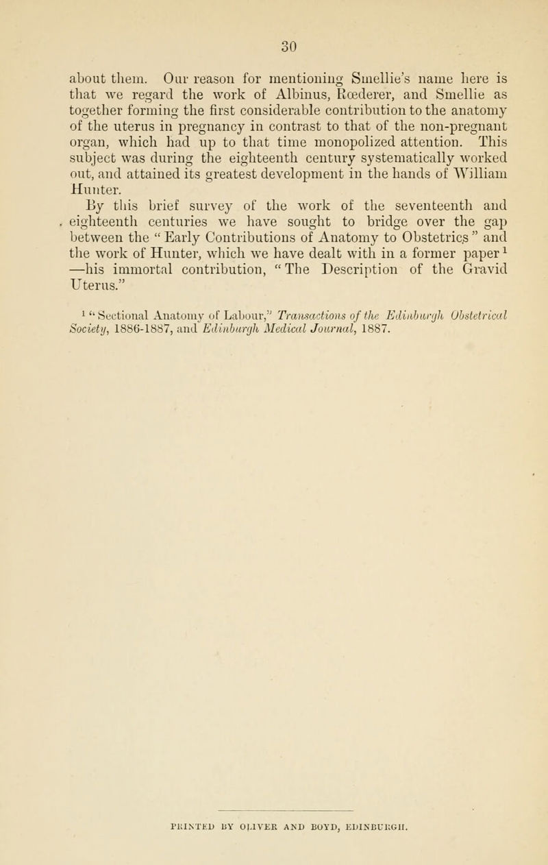 about them. Our reason for mentioning Sinellie's name here is that we regard the work of Albinus, Rcederer, and Smellie as together forming the first considerable contribution to the anatomy of the uterus in pregnancy in contrast to that of the non-pregnant organ, which had up to that time monopolized attention. This subject was during the eighteenth century systematically worked out, and attained its greatest development in the hands of William Hunter. By this brief survey of the work of the seventeenth and eighteenth centuries we have sought to bridge over the gap between the  Early Contributions of Anatomy to Obstetrics  and the work of Hunter, which we have dealt with in a former paperx —his immortal contribution,  The Description of the Gravid Uterus. 1 ''Sectional Anatomy of Labour, Transactions of the Edinburgh Obstetrical Society, 1886-1887, and Edinburgh Medical Journal, 1887. I'KINTKD liY OLIVER AND BOYD, EDINBURGH.
