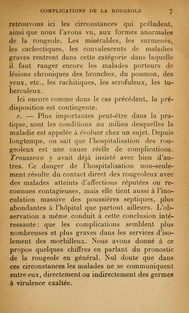 retrouvons ici les circonstances qui préludent, ainsi que nous l'avons vu, aux formes anormales de la roug-eole. Les misérables, les surmenés, les cachectiques, les convalescents de maladies graves rentrent dans cette catégorie dans laquelle il faut ranger encore les malades porteurs de lésions chroniques des bronches, du poumon, des yeux, etc., les rachitiques, les scrofuleux, les tu- berculeux. Ici encore comme dans le cas précédent, la pré- disposition est contingente. e. — Plus importantes peut-être dans la pra- tique, sont les conditions au milieu desquelles la maladie est appelée à évoluer chez un sujet. Depuis longtemps, on sait que l'hospitalisation des rou- geoleux est une cause réelle de complications. Trousseau y avait déjà insisté avec bien d'au- tres. Ce danger de l'hospitalisation non-seule- ment résulte du contact direct des rougeoleux avec des malades atteints d'affections réputées ou re- connues contagieuses, mais elle tient aussi à l'ino- culation massive des poussières sep tiques, plus abondantes à l'hôpital que partout ailleurs. L'ob- servation a même conduit à cette conclusion inté- ressante : que les complications semblent plus nombreuses et plus graves dans les services d'iso- lement des morbilleux. Nous avons donné à ce propos quelques chiffres en parlant du pronostic de la rougeole en général. Nul doute que dans ces circonstances les malades ne se communiquent entre eux, directement ou indirectement des germes à virulence exaltée.