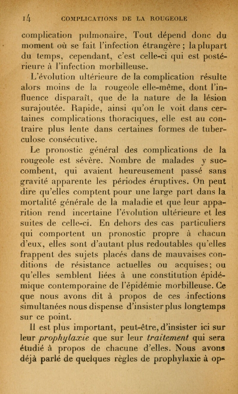 complication pulmonaire, Tout dépend donc du moment où se fait Tinfection étrangère ; la plupart du temps, cependant, c'est celle-ci qui est posté- rieure à l'infection morbilleuse. L'évolution ultérieure de la complication résulte alors moins de la roug-eole elle-même, dont l'in- fluence disparaît, que de la nature de la lésion surajoutée. Rapide, ainsi qu'on le voit dans cer- taines complications thoraciques, elle est au con- traire plus lente dans certaines formes de tuber- culose consécutive. Le pronostic général des complications de la rougeole est sévère. Nombre de malades y suc- combent, qui avaient heureusement passé sans gravité apparente les périodes éruptives. On peut dire qu'elles comptent pour une large part dans la mortalité générale de la maladie et que leur appa- rition rend incertaine l'évolution ultérieure et les suites de celle-ci. En dehors des cas particuliers qui comportent un pronostic propre à chacun d'eux, elles sont d'autant plus redoutables qu'elles frappent des sujets placés dans de mauvaises con- ditions de résistance actuelles ou acquises; ou qu'elles semblent liées à une constitution épidé- miquc contemporaine de l'épidémie morbilleuse. Ce que nous avons dit à propos de ces infections simultanées nous dispense d'insister plus longtemps sur ce point. Il est plus important, peut-être, d'insister ici sur leur prophylaxie que sur leur traitement qui sera étudié à propos de chacune d'elles. Nous avons déjà parlé de quelques règles de prophylaxie à op-