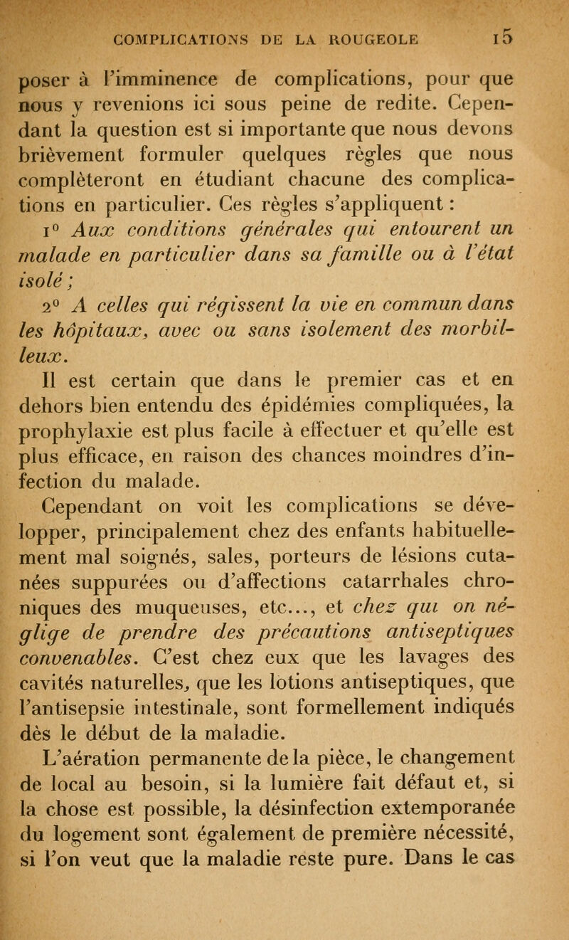 poser à l'imminence de complications, pour que nous y revenions ici sous peine de redite. Cepen- dant la question est si importante que nous devons brièvement formuler quelques règles que nous compléteront en étudiant chacune des complica- tions en particulier. Ces règ-les s'appliquent : i<^ Aux conditions générales qui entourent un malade en particulier dans sa famille ou à l'état isolé ; 2^ A celles qui régissent la vie en commun dans les hôpitaux, avec ou sans isolement des morbil- leux. Il est certain que dans le premier cas et en dehors bien entendu des épidémies compliquées, la prophylaxie est plus facile à effectuer et qu'elle est plus efficace, en raison des chances moindres d'in- fection du malade. Cependant on voit les complications se déve- lopper, principalement chez des enfants habituelle- ment mal soig^nés, sales, porteurs de lésions cuta- nées suppurées ou d'affections catarrhales chro- niques des muqueuses, etc., et chez qui on né- glige de prendre des précautions antiseptiques convenables. C'est chez eux que les lavages des cavités naturelles^ que les lotions antiseptiques, que l'antisepsie intestinale, sont formellement indiqués dès le début de la maladie. L'aération permanente delà pièce, le changement de local au besoin, si la lumière fait défaut et, si la chose est possible, la désinfection extemporanée du logement sont également de première nécessité, si l'on veut que la maladie reste pure. Dans le cas