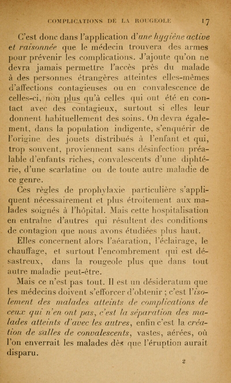 C'est donc dans rapplicalion d'une hijrjiéne active et raisonnée que le médecin trouvera des armes pour prévenir les complications. J'ajoute qu'on ne devra jamais permettre l'accès près du malade à des personnes étrang-ères atteintes elles-mêmes (l'ail'ections contagieuses ou en convalescence de celles-ci, non plus qu'à celles qui ont été en con- tact avec des contagieux, surtout si elles leur donnent habituellement des soins. On devra ég-ale- ment, dans la population indi^-ente, s'enquérir de l'origine des jouets distribués à l'enfant et qui, trop souvent, proviennent sans désinfectioîi préa- lable d'enfants riches, convalescents d'une diphté- rie, d'une scarlatine ou de toute autre maladie de ce genre. Ces règles de prophylaxie particulière s'appli- quent nécessairement et plus étroitement aux ma- lades soignés à l'hôpital. Mais cette hospitalisation en entraîne d'autres qui résultent des conditions de contagion que nous avons étudiées plus haut. Elles concernent alors l'aéaration, l'éclairage, le chauffage, et surtout l'encombrement qui est dé- sastreux, dans la rougeole plus que dans tout autre maladie peut-être. Mais ce n'est pas tout. Il est un desideratum que les médecins doivent s'efforcer d'obtenir ; c'est Yiso- lement des malades atteints de complications de ceux qui ri en ont pas, c'est la séparation des ma- lades atteints d'avec les autres, enfin c'est la créa- tion de salles de convalescents, vastes, aérées, où Ton enverrait les malades dès que l'éruption aurait disparu. 2