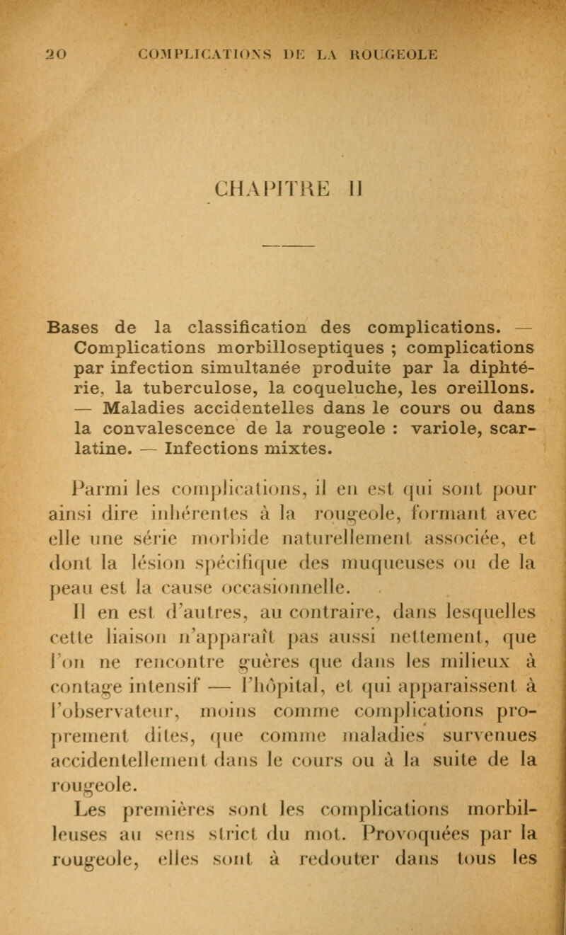 CHAPITRE 1] Bases de la classification des complications. — Complications morbilloseptiques ; complications par infection simultanée produite par la diphté- rie, la tuberculose, la coqueluche, les oreillons. — Maladies accidentelles dans le cours ou dans la convalescence de la rougeole : variole, scar- latine. — Infections mixtes. Parmi les coiiipJicatiuns, il eu est qui soûl pour ainsi dire inhérentes à la roug-eole, formant avec elle une série morbide naturellement associée, et dont la lésion spécifique des muqueuses ou de la peau est la cause occasionnelle. 11 en est d'autres, au contraire, dans lesquelles cette liaison n'apparaît pas aussi nettement, que Fou ne rencontre f^-uères que dans les milieux à contage intensif — l'hôpital, et qui apparaissent à l'observateur, moins comme complications pro- prement dites, que comme maladies surveimes accidentellement dans le cours ou à la suite de la rougeole. Les premières sont les complications morbil- leuses au sens stîict du mot. Provoquées par la rougeole, elles sont à redouter dans tous les