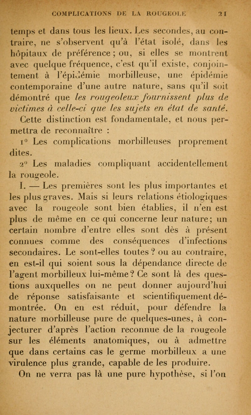 lenips et dans tous les lieux. Les secondes, au con- traire, ne s'observent qu'à l'état isolé, dans les hôpitaux de préférence ; ou, si elles se montrent avec quelque fréquence, c'est qu'il existe, conjoin- tement à l'épiJémie morbilleuse, une épidémie contemporaine d'une autre nature, sans qu'il soit démontré que les rour/eoleux Jrjiirnissent plus de victimes à celle-ci que les sujets en état de santé. Cette distinction est fondamentale, et nous per- mettra de reconnaître : t^ Les complications morbilleuses proprement dites. 2 Les maladies ctjmpliquant accidentellement la roug^eole. L — Les premières sont les plus importantes et les plus graves. Mais si leurs relations étiolog-iques avec la rou^-eole sont bien établies, il n'en est plus de même en ce qui concerne leur nature; un certain nombre d'entre elles sont dès à présent connues comme des conséquences d'infections secondaires. Le sont-elles toutes ? ou au contraire, en est-il qui soient sous la dépendance directe de l'ag-ent morbilleux lui-même ? Ce sont là des ques- tions auxquelles on ne peut donner aujourd'hui de réponse satisfaisante et scientifiquement dé- montrée. On en est réduit, pour défendre la nature morbilleuse pure de quelques-unes, à con- jecturer d'après l'action reconnue de la rougeole sur les éléments anatomiques, ou à admettre que dans certains cas le germe morbilleux a une virulence plus grande, capable de les produire. On ne verra pas là une pure hypothèse, si l'oa