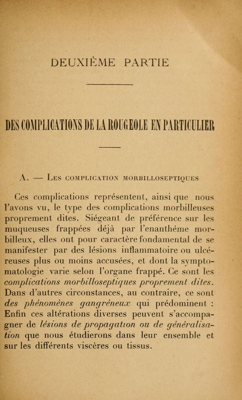 DEUXIEME PARTIE DES COMPLICATIONS DE lAROlfiEOLE EN PARTKIXIIR A. — Les complication 3Iorbilloseptioues Ces complications représentent, ainsi que nous Tavons vu, le type des complications morbilleuses proprement dites. Siég-eant de préférence sur les muqueuses frappées déjà par renanthéme mor- billeux, elles ont pour caractère fondamental de se manifester par des lésions inflammatoire ou ulcé- reuses plus ou moins accusées, et dont la sympto- matoloo;^ie varie selon l'organe frappé. Ce sont les complications morbiUoseptiques proprement dites. Dans d'autres circonstances, au contraire, ce sont des phénomènes gangreneux qui prédominent : Enfin ces altérations diverses peuvent s'accompa- gner de lésions de propagation ou de généralisa- tion que nous étudierons dans leur ensemble et sur les différents viscères ou tissus.