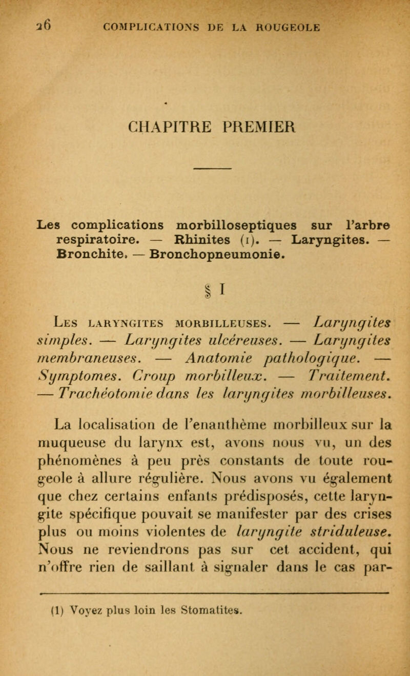 CHAPITRE PREMIER Les complications morbilloseptiques sur l'arbre respiratoire. — Rhinites (i). — Laryngites. — Bronchite. — Bronchopneumonie. Les laryngites morbilleuses. — Laryngites simples. — Laryngites ulcéreuses. — Laryngites membraneuses. — Anatomie pathologique. — Symptômes. Croup morbilleux. — Traitement. — Trachéotomie dans les laryngites morbilleuses. La localisation de reiiaathème morbilleux sur la muqueuse du larynx est, avons nous vu, un des phénomènes à peu près constants de toute rou- geole à allure régulière. Nous avons vu également que chez certains enfants prédisposés, cette laryn- gite spécifique pouvait se manifester par des crises plus ou moins violentes de laryngite striduleuse. Nous ne reviendrons pas sur cet accident, qui n'offre rien de saillant à signaler dans le cas par- (1) Voyez plus loin les Stomatites.