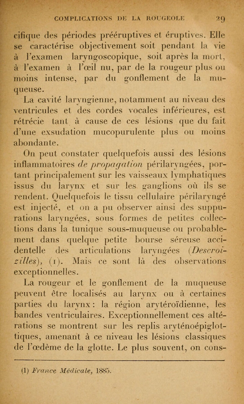 cifiqiie des périodes prééruptives et éruptives. Elle se caractérise objectivement soit pendant la vie à l'examen laryng-oscopique, soit après la mort, à Texamen à Toeil nu, par de la rougeur plus ou moins intense, par du g-onflement de la mu- queuse. La ca^ ité laryngienne, notamment au niveau des ventricules et des cordes vocales inférieures, est rétrécie tant à cause de ces lésions que du fait d'une exsudation mucopurulente plus ou moins abondante. On peut constater quelquefois aussi des lésions inflammatoires de propar/ation périlarjng-ées, por- tant principalement sur les vaisseaux lymphatiques issus du larynx et sur les ganglions où ils se rendent. Quelquefois le tissu cellulaire périlaryngé est injecté, et on a pu observer ainsi des suppu- rations laryngées, sous formes de petites collec- tions dans la tunique sous-muqueuse ou probable- ment dans quelque petite bourse séreuse acci- dentelle des articulations laryngées (Descroi- zilles), (i). Mais ce sont là des observations exceptionnelles. La rougeur et le gonflement de la muqueuse peuvent être localisés au larynx ou à certaines parties du larynx : la région arytéroïdienne, les bandes ventriculaires. Exceptionnellement ces alté- rations se montrent sur les replis aryténoépiglot- tiques, amenant à ce niveau les lésions classiques de l'œdème de la glotte. Le plus souvent, on cons- (1) France Médicale, 1885.