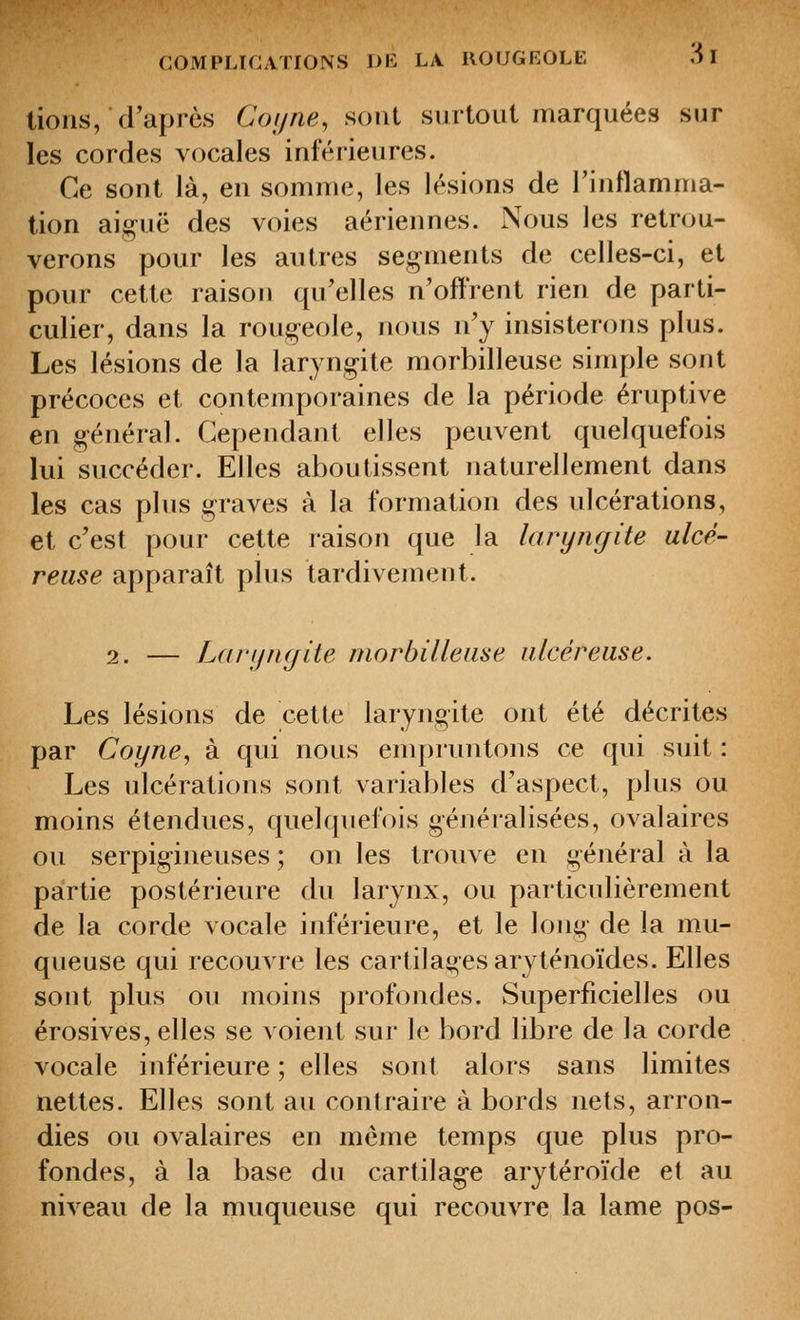 lions, d'après Coi/ne, sont surtout marquées sur les cordes vocales inférieures. Ce sont là, en somme, les lésions de l'inflamma- tion aiguë des voies aériennes. Nous les retrou- verons pour les autres segments de celles-ci, et pour cette raison qu'elles n'offrent rien de parti- culier, dans la rougeole, nous n'y insisterons plus. Les lésions de la laryngite morbilleuse simple sont précoces et contemporaines de la période éruptive en général. Cependant elles peuvent quelquefois lui succéder. Elles aboutissent naturellement dans les cas plus graves à la formation des ulcérations, et c'est pour cette raison que la laryngite ulcé- reuse apparaît plus tardivement. 2. — LfU'iifujlte morbilleuse ulcéreuse. Les lésions de cette laryngite ont été décrites par Coyne, à qui nous empruntons ce qui suit : Les ulcérations sont variables d'aspect, plus ou moins étendues, quekjuefois généralisées, ovalaires ou serpigineuses ; on les trouve en général à la partie postérieure du larynx, ou particulièrement de la corde vocale inférieure, et le long de la mu- queuse qui recouvre les cartilages aryténoïdes. Elles sont plus ou moins profondes. Superficielles ou érosives, elles se voient sur le bord libre de la corde vocale inférieure ; elles sont alors sans limites nettes. Elles sont au contraire à bords nets, arron- dies ou ovalaires en même temps que plus pro- fondes, à la base du cartilage arytéroïde et au niveau de la muqueuse qui recouvre la lame pos-