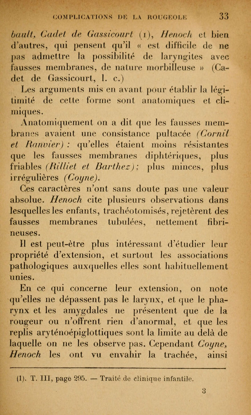 (jaulL Cadet de Gassicourt (i), Henock et bien d'aulres, qui pensent qu'il <( est difficile de ne pas admettre la possibilité de laryngites avec fausses membranes, de nature morbilleuse » (Ca- det de Gassicourt, 1. c.) Les arguments mis en avant poui* établir la légi- timité de cette forme sont an atomiques et cli- miques. Anatonn([uement on a dit (pie les fausses mem- branes avaient une consistance pultacée (Cornil et Ranvier) : qu'elles étaient moins résistantes que les fausses membranes diphtéricpies, plus friables (^/^/7//6^^ et Barthez): plus minces, plus irrégulières (Coyne). Ces caractères n'ont sans doute pas une valeur absolue. Henoch cite plusieurs observations dans lesquelles les enfants, trachéotomisés, rejetèrent des fausses membranes tubulées, nettement fibri- neuses. Il est peut-être plus intéressant d'étudier leur propriété d'extension, et surtout les associations pathologiques auxquelles elles sont habituellement unies. En ce qui concerne leur extension, on note qu'elles ne dépassent pas le larynx, et que le pha- rynx et les amygdales ne présentent que de la rougeur ou n'offrent rien d'anormal, et que les replis aryténoépiglottiques sont la limite au delà de laquelle on ne les observe pas. Cependant Coyne, Henoch les ont vu envahir la trachée, ainsi (1). T, III, page 295. — Traité de clinique infantile.