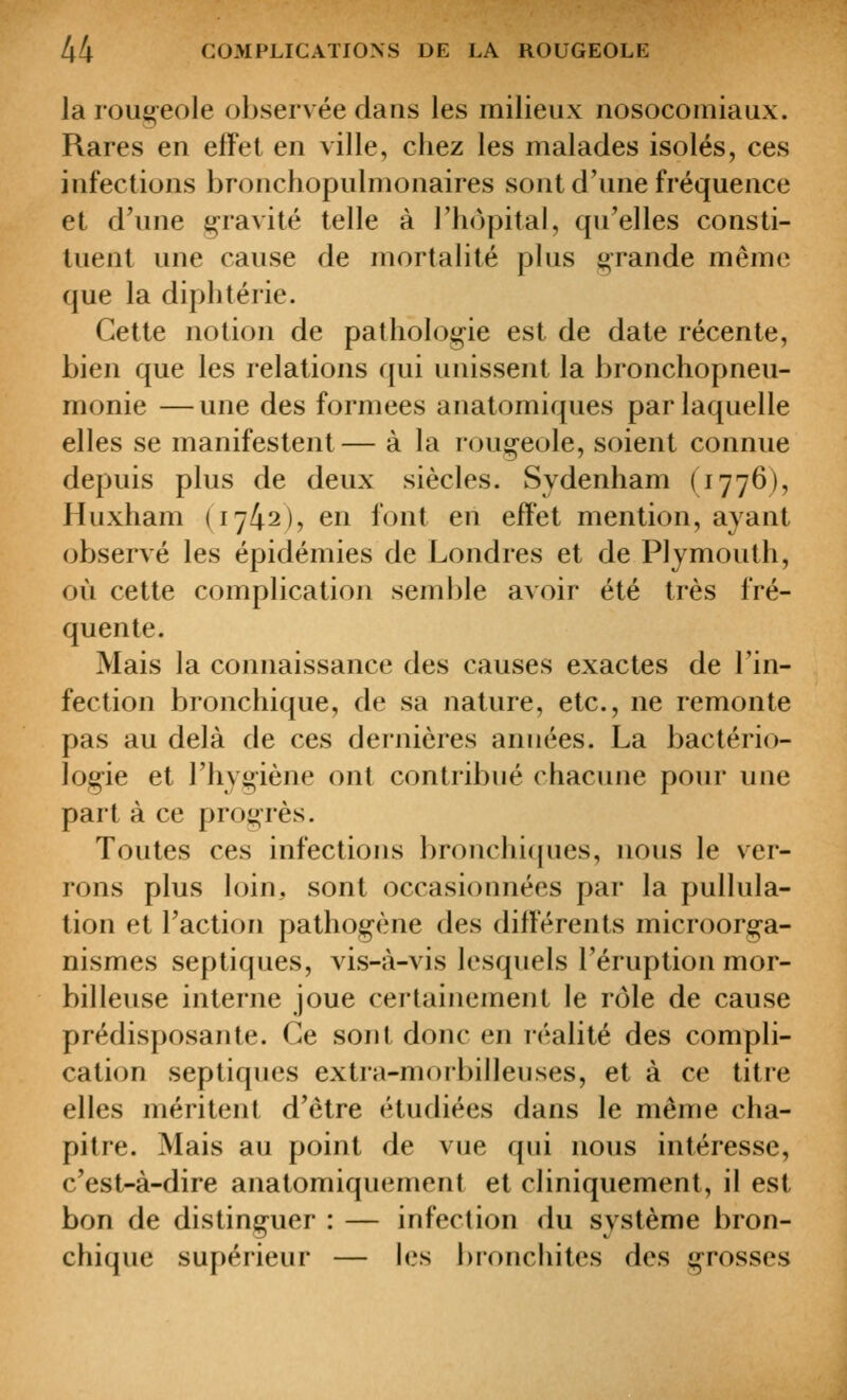 la roujoeole observée dans les milieux nosocomiaux. Rares en effet en ville, chez les malades isolés, ces infections bronchopulmonaires sont d'une fréquence et d'une gravité telle à l'iKjpital, qu'elles consti- tuent une cause de mortalité plus g-rande même que la diphtérie. Cette notion de pathologie est de date récente, bien que les relations qui unissent la bronchopneu- monie — une des formées anatomiques par laquelle elles se manifestent— à la rougeole, soient connue depuis plus de deux siècles. Sydenham (1776), Huxham (1742), en font en effet mention, ayant observé les épidémies de Londres et de Plymouth, où cette complication semble avoir été très fré- quente. Mais la connaissance des causes exactes de l'in- fection bronchique, de sa nature, etc., ne remonte pas au delà de ces dernières années. La bactério- logie et l'hygiène ont contribué chacune pour une part à ce progrès. Toutes ces infections bronchicpies, nous le ver- rons plus loin, sont occasionnées par la pullula- tion et l'action pathogène des différents microorga- nismes septiques, vis-à-vis lesquels l'éruption mor- billeuse interne joue certainement le rôle de cause prédisposante. Ce sont donc en réalité des compli- cation septiques extra-morbilleuses, et à ce titre elles méritent d'être étudiées dans le même cha- pitre. Mais au point de vue qui nous intéresse, c'est-à-dire anatomiquement et cliniquement, il est bon de distinguer : — infection du système bron- chique supérieur — les bronchites des grosses