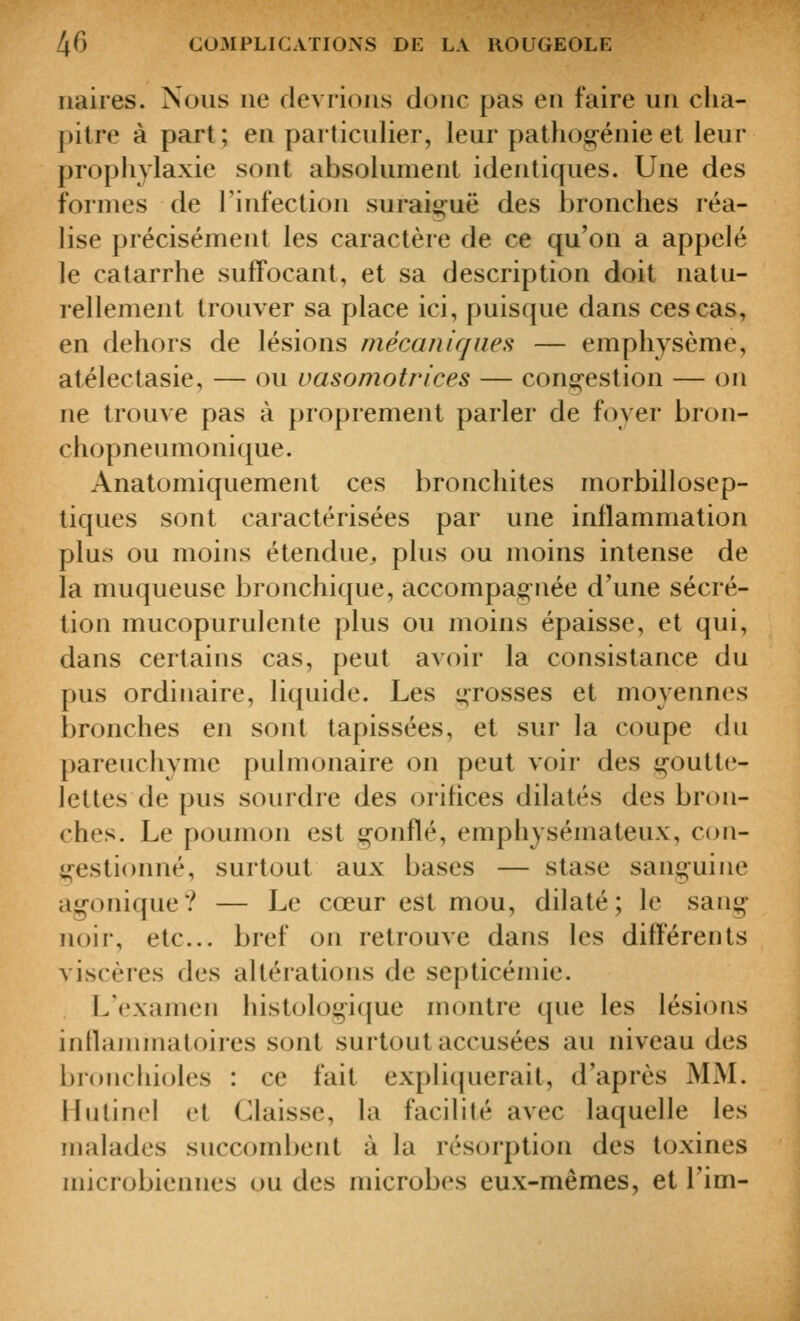 iiaires. Nous ne devrions donc pas en faire un cha- pitre à part ; en particulier, leur pathog-énie et leur prophylaxie sont absolument identiques. Une des formes de rinfection suraiguë des bronches réa- lise précisément les caractère de ce qu'on a appelé le catarrhe suffocant, et sa description doit natu- rellement trouver sa place ici, puisque dans ces cas, en dehors de lésions mécaniques — emphysème, atélectasie, — ou vasomotrices — congestion — on ne trouve pas à proprement parler de foyer bron- chopneumonique. Anatomiquement ces bronchites morbillosep- tiques sont caractérisées par une inflammation plus ou moins étendue^ plus ou moins intense de la muqueuse bronchique, accompagnée d'une sécré- tion mucopurulente plus ou moins épaisse, et qui, dans certains cas, peut avoir la consistance du pus ordinaire, liquide. Les grosses et moyennes bronches en sont tapissées, et sur la coupe du parenchyme pulmonaire on peut voir des goutte- lettes de pus sourdre des orifices dilatés des bron- ches. Le poumon est gonflé, emphysémateux, c(ui- gestionné, surtout aux bases — stase sanguine agonique? — Le cœur est mou, dilaté; le sang noir, etc. bref on retrouve dans les différents viscères des altérations de septicémie. L'examen histologicjue montre que les lésions innammatoires sont surtout accusées au niveau des bronchioles : ce fait expliquerait, d'après MM. Hutinel et Claisse, la facilité avec laquelle les malades succombent à la résorption des toxines microbiennes ou des microbes eux-mêmes, et Fini-