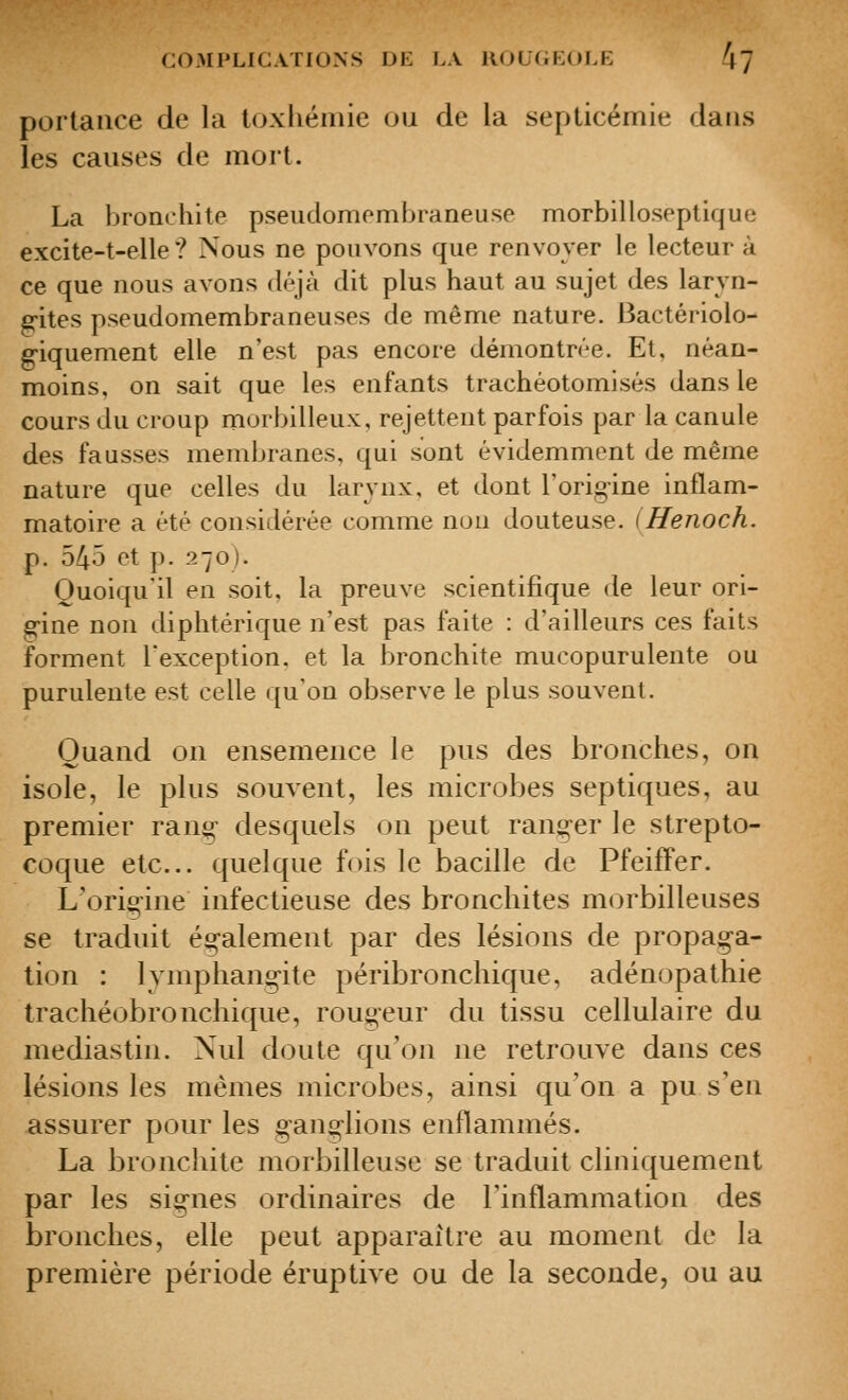 portauce de la loxliémie ou de la septicémie daiLS les causes de mort. La bronchite pseudomombraneuse morbilloseptique excite-t-elle ? Nous ne pouvons que renvoyer le lecteur à ce que nous avons déjà dit plus haut au sujet des laryn- gites pseudoinembraneuses de même nature. Bactériolo- g-iquement elle n'est pas encore démontrée. Et, néan- moins, on sait que les enfants trachéotomisés dans le cours du croup morbilleux, rejettent parfois par la canule des fausses membranes, qui sont évidemment de même nature que celles du larynx, et dont l'origine inflam- matoire a été considérée comme non douteuse. (Henoch. p. 540 et p. 270). Quoiqu'il en soit, la preuve scientifique de leur ori- g-ine non diphtérique n'est pas faite : d'ailleurs ces faits forment l'exception, et la bronchite mucopurulente ou purulente est celle qu'on observe le plus souvent. Quand on ensemence le pus des bronches, on isole, le plus souvent, les microbes septiques, au premier rang- desquels on peut ranger le strepto- coque etc.. quelque fois le bacdle de Pfeiffer. L'origine infectieuse des bronchites morbilleuses se traduit ég-alement par des lésions de propaga- tion : lymphang-ite péribronchique, adénopathie trachéobronchique, rougeur du tissu cellulaire du mediastin. Nul doute qu'on ne retrouve dans ces lésions les mêmes microbes, ainsi qu'on a pu s'en assurer pour les gang-lions enflammés. La bronchite morbilleuse se traduit cliniquement par les signes ordinaires de l'inflammation des bronches, elle peut apparaître au moment de la première période éruptive ou de la seconde, ou au