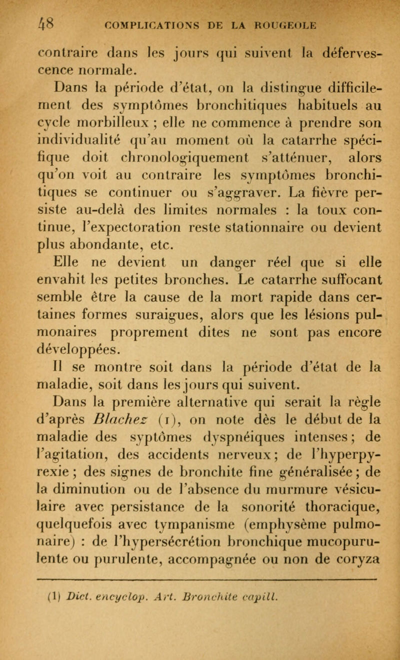 ^8 contraire clans les jours qui suivent la déferves- cence normale. Dans la période d'état, on la distin^-ue difficile- ment des symptômes bronchitiques habituels au cycle morbilleux ; elle ne commence à prendre son individualité qu'au moment où la catarrhe spéci- fique doit chronologiquement s'atténuer, alors qu'on voit au contraire les symptômes bronchi- tiques se continuer ou s'aççraver. La fièvre per- siste au-delà des limites normales : la toux con- tinue, l'expectoration reste stationnaire ou devient plus abondante, etc. Elle ne devient un danger réel que si elle envahit les petites bronches. Le catarrhe suffocant semble être la cause de la mort rapide dans cer- taines formes suraig-ues, alors que les lésions pul- monaires proprement dites ne sont pas encore développées. Il se montre soit dans la période d'état de la maladie, soit dans les jours qui suivent. Dans la première alternative qui serait la règle d'après Blachez (i), on note dès le début de la maladie des syptômes dyspnéiques intenses ; de l'agitation, des accidents nerveux; de l'hyperpy- rexie ; des signes de bronchite fine g-énéralisée ; de la diminution ou de l'absence du murmure vésicu- laire avec persistance de la sonorité thoracique, quelquefois avec tympanisme (emphysème pulmo- naire) : de l'hypersécrétion bronchique mucopuru- lente ou purulente, accompagnée ou non de coryza (1) Dicl. encyclop. Art. Bronchite capill.