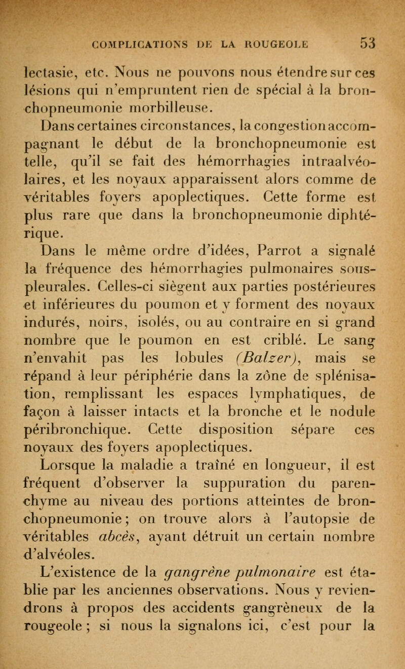 lectasie, etc. Nous ne pouvons nous étendre sur ces lésions qui n'empruntent rien de spécial à la bron- chopneumonie morbilleuse. Dans certaines circonstances, la congestion accom- pag-nant le début de la bronchopneumonie est telle, qu'il se fait des hémorrhag-ies intraalvéo- laires, et les noyaux apparaissent alors comme de véritables foyers apoplectiques. Cette forme est plus rare que dans la bronchopneumonie diphté- rique. Dans le même ordre d'idées, Parrot a si^-nalé la fréquence des hémorrhag-ies pulmonaires sous- pleurales. Celles-ci sièsi^ent aux parties postérieures et inférieures du poumon et y forment des noyaux indurés, noirs, isolés, ou au contraire en si g-rand nombre que le poumon en est criblé. Le sang n'envahit pas les lobules (Balzer)^ mais se répand à leur périphérie dans la zone de splénisa- tion, remplissant les espaces lymphatiques, de façon à laisser intacts et la bronche et le nodule péribronchique. Cette disposition sépare ces noyaux des foyers apoplectiques. Lorsque la maladie a traîné en longueur, il est fréquent d'observer la suppuration du paren- chyme au niveau des portions atteintes de bron- chopneumonie ; on trouve alors à l'autopsie de véritables abcès ^ ayant détruit un certain nombre d'alvéoles. L'existence de la gangrène pulmonaire est éta- blie par les anciennes observations. Nous y revien- drons à propos des accidents g-ang-rèneux de la rougeole ; si nous la sig-nalons ici, c'est pour la