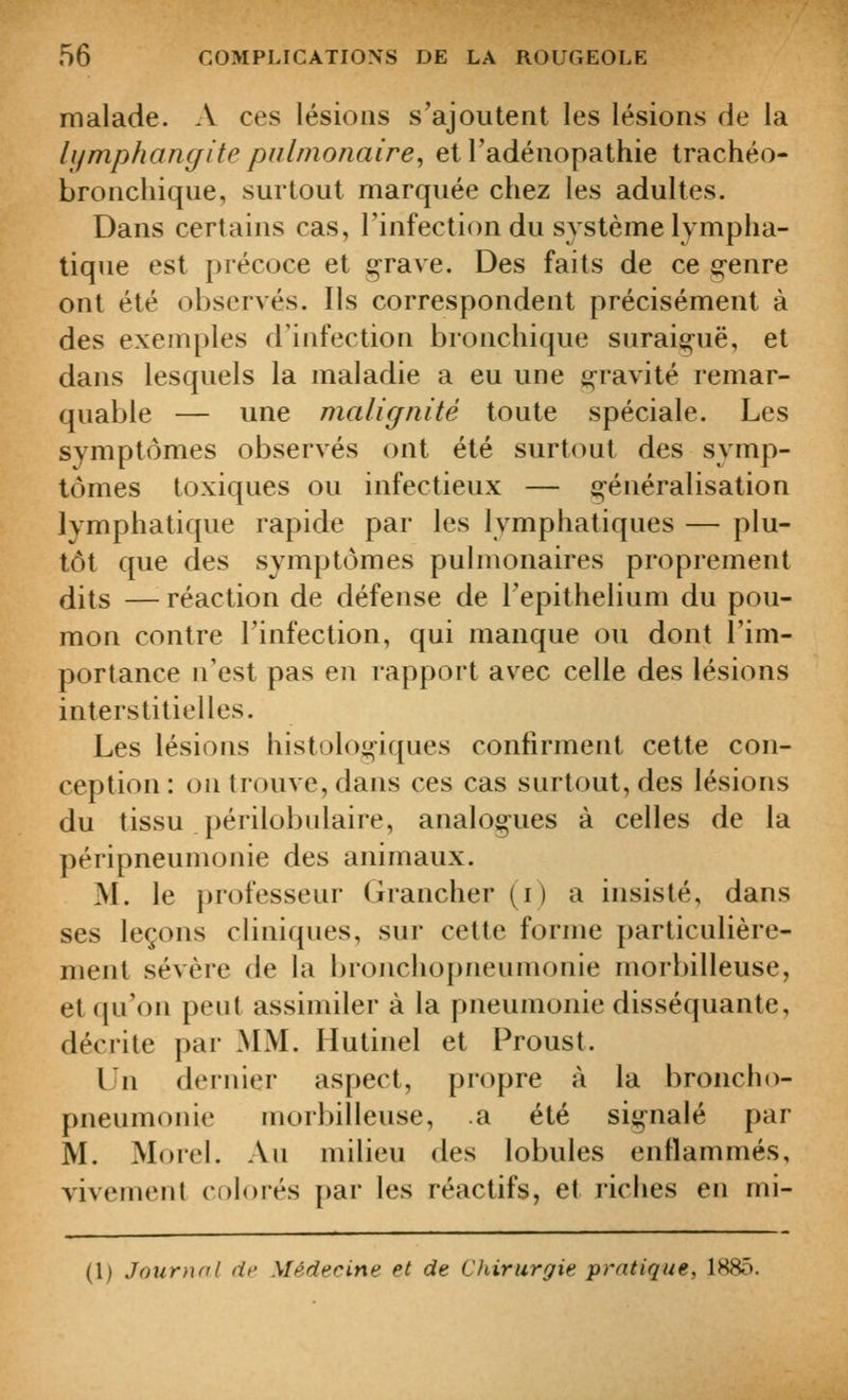 malade. A ces lésions s'ajoutent les lésions de la lymphangite pulmonaire^ et l'adénopathie trachéo- bronchique, surtout marquée chez les adultes. Dans certains cas, l'infection du système lympha- tique est précoce et graye. Des faits de ce genre ont été obseryés. Ils correspondent précisément à des exemples d'infection bronchique suraiguë, et dans lesquels la maladie a eu une grayité remar- quable — une malignité toute spéciale. Les symptômes obseryés ont été surt(^ut des symp- tômes toxiques ou infectieux — généralisation lymphatique rapide par les lymphatiques — plu- tôt que des symptômes pulmonaires proprement dits —réaction de défense de Tepithelium du pou- mon contre l'infection, qui manque ou dont l'im- portance n'est pas en rapport avec celle des lésions interstitielles. Les lésions histologiques confirment cette con- ception : on trouye, dans ces cas surtout, des lésions du tissu périlobulaire, analogues à celles de la péripneumonie des animaux. M. le professeur Grancher (i) a insisté, dans ses leçons cliniques, sur cette forme particulière- ment séyère de la bronchopneumonie morbilleuse, et qu'on peut assimiler à la pneumonie disséquante, décrite par MM. Hutinel et Proust. Un dernier aspect, propre à la broncho- pneumonie morbilleuse, a été signalé par M. Morel. An milieu des lobules enflammés, vivement chlorés par les réactifs, et riches en mi- (1) Journal dr Médecine et de Chirurgie pratique, 1885.