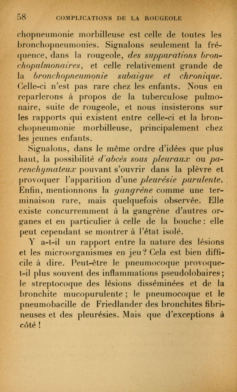 chopneumoiiie morbilleuse est celle de toutes les bronchopneumonies. Signalons seulement la fré- quence, dans la roug-eole, des suppurations bron- chopulmonaires^ et celle relativement grande de la bronchopneumonie subaigue et chronique. Celle-ci n'est pas rare chez les enfants. Nous en reparlerons à propos de la tuberculose pulmo- naire, suite de rougeole, et nous insisterons sur les rapports qui existent entre celle-ci et la bron- chopneumonie morbilleuse, principalement chez les jeunes enfants. Signalons, dans le même ordre d'idées que plus haut, la possibilité d'abcès sous pleuraux ou pa- renchymateux pouvant s'ouvrir dans la plèvre et provoquer l'apparition d'une pleurésie purulente. Enfin, mentionnons la gangrène comme une ter- minaison rare, mais quelquefois observée. Elle existe concurremment à la gangrène d'autres or- ganes et en particulier à celle de la bouche : elle peut cependant se montrer à l'état isolé. Y a-t-il un rapport entre la nature des lésions et les microorganismes en jeu? Gela est bien diffi- cile à dire. Peut-être le pneumocoque provoque- t-il plus souvent des inflammations pseudolobaires; le streptocoque des lésions disséminées et de la bronchite mucopurulente ; le pneumocoque et le pneumobacille de Friedlander des bronchites fibri- neuses et des pleurésies. Mais que d'exceptions à côté!