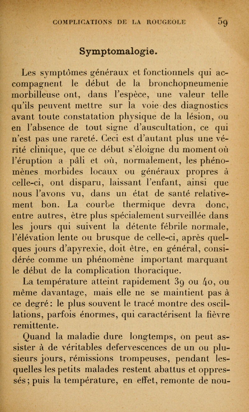 Symptomalogie. Les symptômes généraux et fonctionnels qui ac- compagnent le début de la bionchopneumenie morbilleuse ont, dans Tespèce, une valeur telle qu'ils peuvent mettre sur la voie des diagnostics avant toute constatation physique de la lésion, ou en l'absence de tout signe d'auscultation, ce qui n'est pas une rareté. Ceci est d'autant plus une vé- rité clinique, que ce début s'éloigne du moment où l'éruption a pâli et où, normalement, les phéno- mènes morbides locaux ou généraux propres à celle-ci, ont disparu, laissant l'enfant, ainsi que nous Tavons vu, dans un état de santé relative- ment bon. La courbe thermique devra donc, entre autres, être plus spécialement surveillée dans les jours qui suivent la détente fébrile normale, l'élévation lente ou brusque de celle-ci, après quel- ques jours d'apyrexie, doit être, en général, consi- dérée comme un phénomène important marquant le début de la complication thoracique. La température atteint rapidement 89 ou 4o, ou même davantage, mais elle ne se maintient pas à ce degré : le plus souvent le tracé montre des oscil- lations, parfois énormes, qui caractérisent la fièvre rémittente. Quand la maladie dure longtemps, on peut as- sister à de véritables defervescences de un ou plu- sieurs jours, rémissions trompeuses, pendant les- quelles les petits malades restent abattus et oppres- sés; puis la température, en effet, remonte de non-