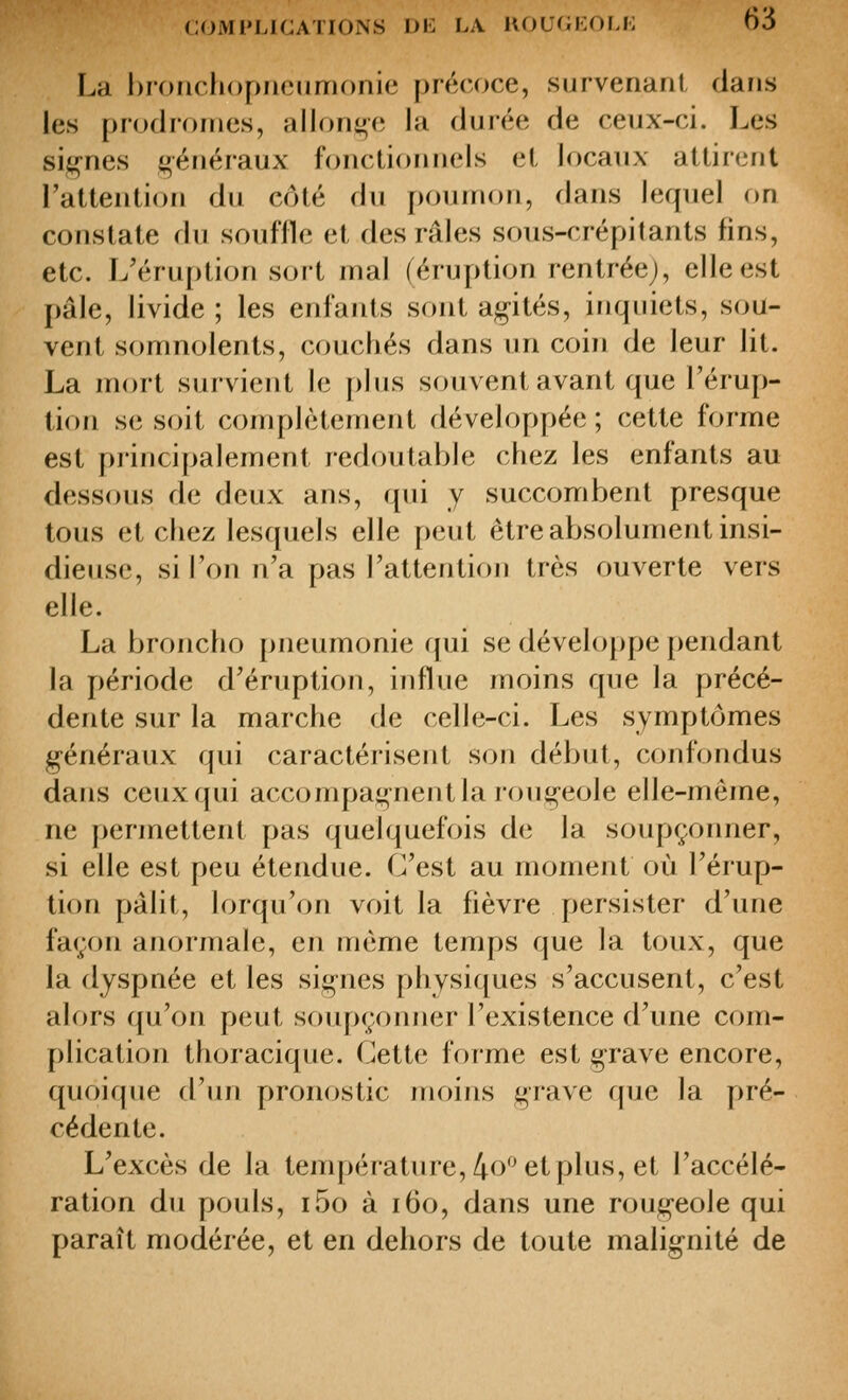 La broricliopncumonie précoce, survenaril dans les prodromes, allonge la durée de ceux-ci. Les si^^nes g-énéraux fonctionnels e(, locaux attirent l'attention du côté du poumon, dans lequel on constate du souffle et des râles soTLS-crépi(ants fins, etc. L'éru[)tion sort mal (éruption rentrée;, elle est pâle, livide ; les enfants sont agités, inquiets, sou- vent somnolents, couchés dans un coin de leur lit. La mort survient le plus souvent avant que l'érup- tion se soit complètement développée; cette forme est pj'incipalement redoutable chez les enfants au dessous de deux ans, qui y succombent presque tous et chez lesquels elle peut être absolument insi- dieuse, si l'on n'a pas l'attention très ouverte vers elle. La broncho pneumonie qui se développe pendant la période d'éruption, influe moins que la précé- dente sur la marche de celle-ci. Les symptômes g-énéraux qui caractérisent son début, confondus dans ceux qui accompagnent la rougeole elle-même, ne permettent pas quelquefois de la soupçonner, si elle est peu étendue. C'est au moment où l'érup- tion pâlit, lorqu'on voit la fièvre persister d'une façon anormale, en même temps que la toux, que la dyspnée et les signes physiques s'accusent, c'est alors qu'on peut soupçonner l'existence d'une com- plication thoracique. Cette forme est grave encore, quoique d'un pronostic moins grave que la pré- cédente. L'excès de la température, 40*^61 plus, et l'accélé- ration du pouls, i5o à i6o, dans une rougeole qui paraît modérée, et en dehors de toute malignité de