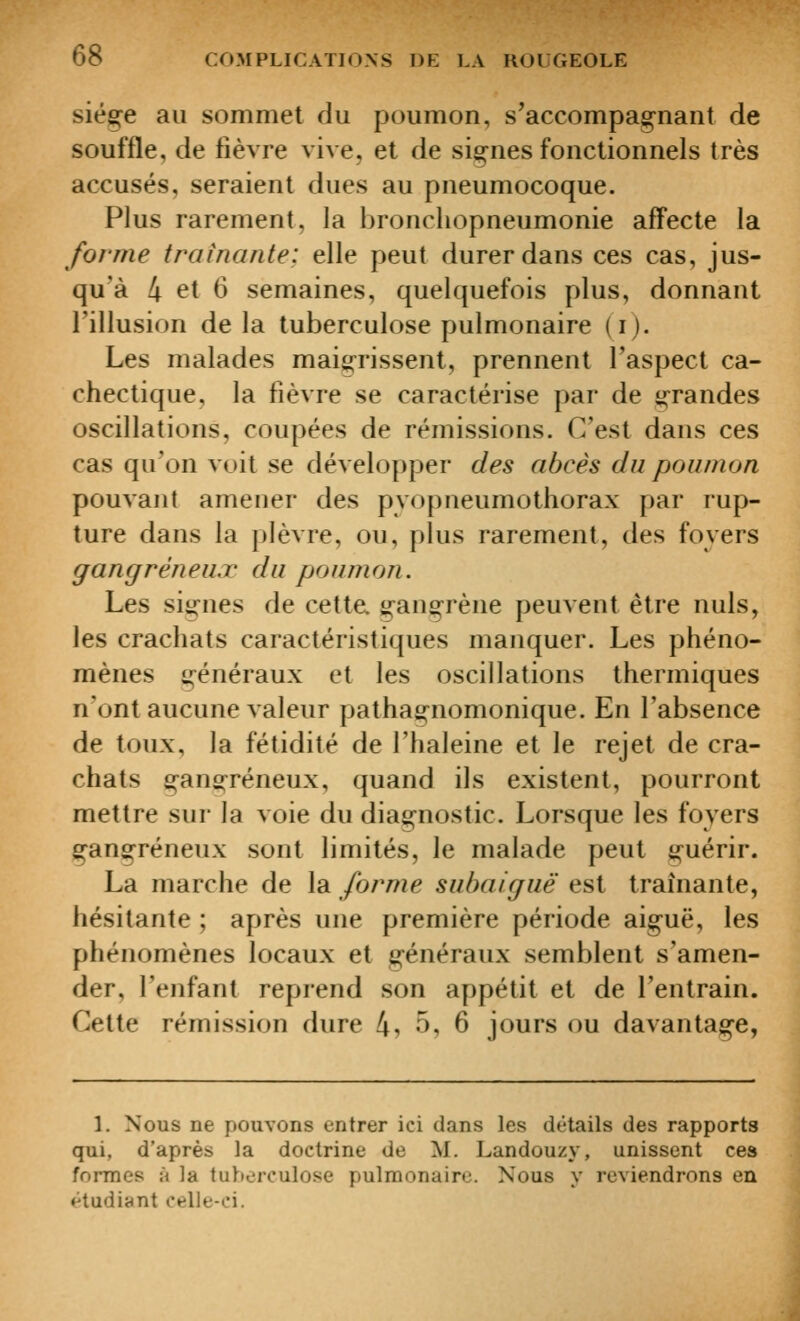 siège au sommet du poumon, s'accompag-nant de souffle, de fièvre vive, et de signes fonctionnels très accusés, seraient dues au pneumocoque. Plus rarement, la bronchopneumonie aff'ecte la forme traînante: elle peut durer dans ces cas, jus- qu'à 4 et 6 semaines, quelquefois plus, donnant l'illusion de la tuberculose pulmonaire (i). Les malades maigrissent, prennent l'aspect ca- chectique, la fièvre se caractérise par de ^-randes oscillations, coupées de rémissions. C'est dans ces cas qu'on voit se développer des abcès du poumon pouvant amener des pyopneumothorax par rup- ture dans la plèvre, ou, plus rarement, des foyers gangreneux du poumon. Les siiJ^nes de cette, gan^^rène peuvent être nuls, les crachats caractéristiques manquer. Les phéno- mènes généraux et les oscillations thermiques n'ont aucune valeur pathagnomonique. En l'absence de toux, la fétidité de l'haleine et le rejet de cra- chats gans:réneux, quand ils existent, pourront mettre sur la voie du diagnostic. Lorsque les foyers gangreneux sont limités, le malade peut guérir. La marche de la forme subaiguë est traînante, hésitante ; après une première période aiguë, les phénomènes locaux et généraux semblent s'amen- der, l'enfant reprend son appétit et de l'entrain. Cette rémission dure 4, 5, 6 jours ou davantage, 1. Nous ne pouvons entrer ici dans les détails des rapports qui, d'après la doctrine de M. Landouzy, unissent ces formes à la tuberculose pulmonaire. Nous y reviendrons en ♦^tudiant celle-ci. I