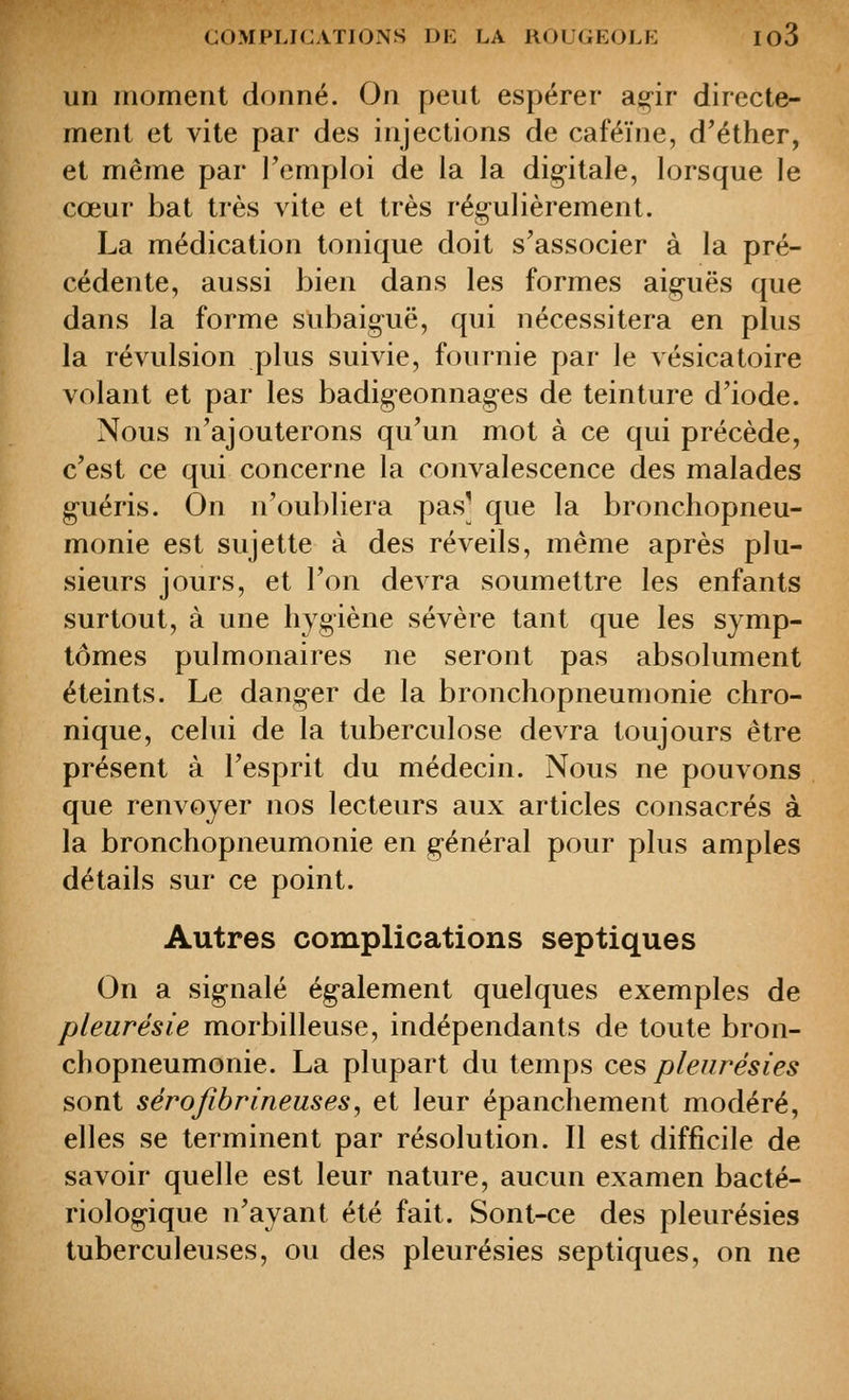 un moment donné. On peut espérer a^ir directe- ment et vite par des injections de caféine, d'éther, et même par Femploi de la la dig-itale, lorsque le cœur bat très vite et très régulièrement. La médication tonique doit s'associer à la pré- cédente, aussi bien dans les formes aiguës que dans la forme subaiguë, qui nécessitera en plus la révulsion plus suivie, fournie par le vésicatoire volant et par les badig-eonnages de teinture d'iode. Nous n'ajouterons qu'un mot à ce qui précède, c'est ce qui concerne la convalescence des malades guéris. On n'oul)liera pas] que la bronchopneu- monie est sujette à des réveils, même après plu- sieurs jours, et l'on devra soumettre les enfants surtout, à une hygiène sévère tant que les symp- tômes pulmonaires ne seront pas absolument éteints. Le danger de la bronchopneumonie chro- nique, celui de la tuberculose devra toujours être présent à l'esprit du médecin. Nous ne pouvons que renvoyer nos lecteurs aux articles consacrés à la bronchopneumonie en g-énéral pour plus amples détails sur ce point. Autres complications septiques On a signalé ég-alement quelques exemples de pleurésie morbilleuse, indépendants de toute bron- chopneumonie. La plupart du temps ce^ pleurésies sont sérofibrineuses^ et leur épanchement modéré, elles se terminent par résolution. Il est difficile de savoir quelle est leur nature, aucun examen bacté- riologique n'ayant été fait. Sont-ce des pleurésies tuberculeuses, ou des pleurésies septiques, on ne