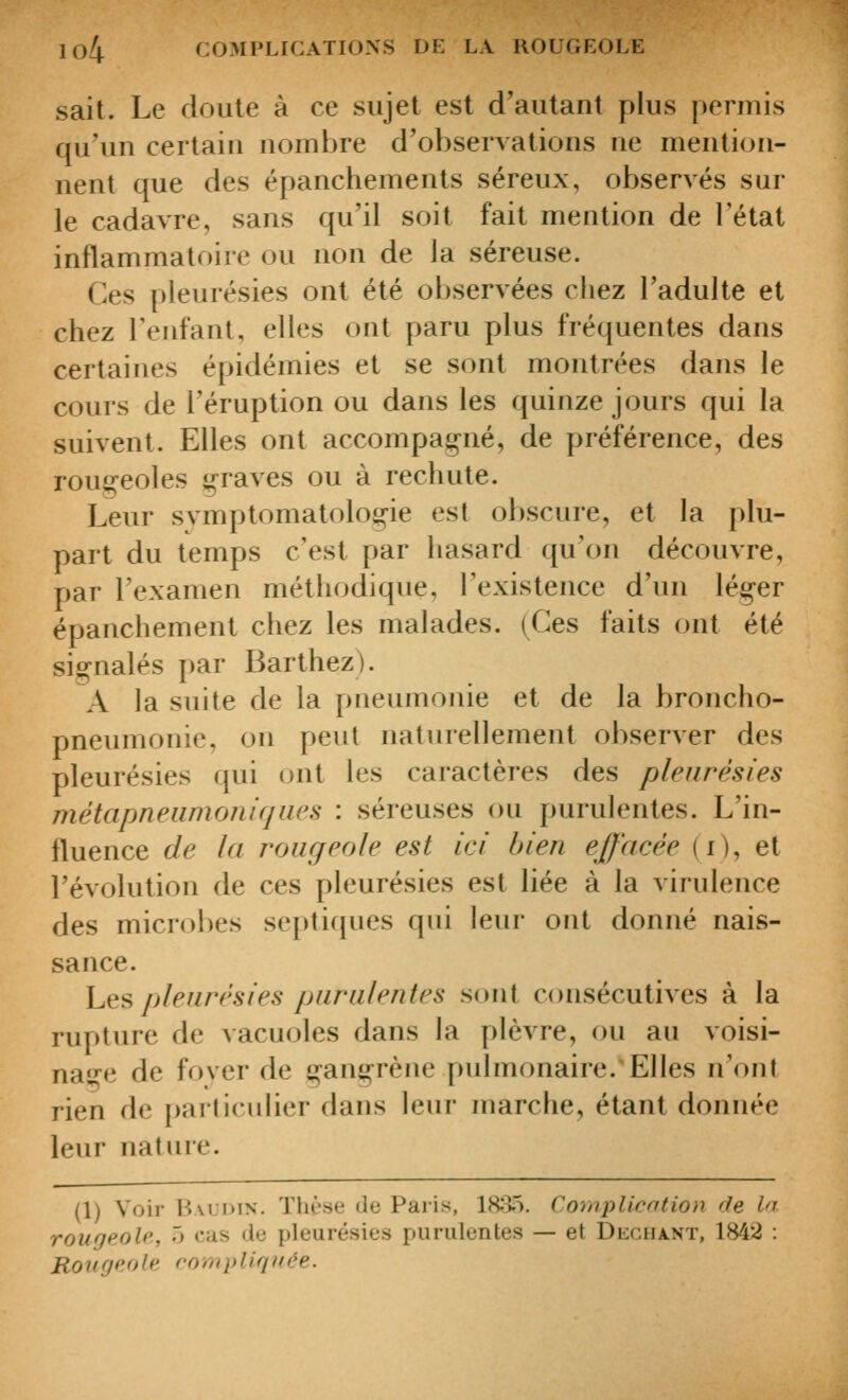 sait. Le doute à ce sujet est d'autant plus permis qu'un certain nombre d'observations ne mention- nent que des épanchements séreux, observés sur le cadavre, sans qu'il soit fait mention de l'état inflammatoire ou non de la séreuse. Ces pleurésies ont été observées chez l'adulte et chez l'enfant, elles ont paru plus fréquentes dans certaines épidémies et se sont montrées dans le cours de l'éruption ou dans les quinze jours qui la suivent. Elles ont accompaj^né, de préférence, des rougeoles graves ou à rechute. Leur svmptomatolog-ie est obscure, et la plu- part du temps c'est par hasard qu'on découvre, par l'examen méthodique, l'existence d'un léger épanchement chez les malades. (Ces faits ont été signalés par Barthez). A la suite de la pneumonie et de la broncho- pneumonie, on peut naturellement observer des pleurésies qui ont les caractères des pleurésies métapneiimoniqiies : séreuses ou purulentes. L'in- fluence de la rougeole est ici bien effacée (i), et l'évolution de ces pleurésies est liée à la virulence des microbes septiques qui leur ont donné nais- sance. \jÇis> pleurésies purulentes sont consécutives à la rupture de vacuoles dans la plèvre, ou au voisi- na^-e de foyer de gangrène pulmonaire.'Elles n'ont rien de particulier dans leur marche, étant donnée leur nature. (1) Voir B\ui>iN. Thèse de Paris, 18^35. Coniplicntion de la rougeole, 5 cas de pleurésies purulentes — et DiiCHA.NT, 1842 : Rougeole rompUqiiée.