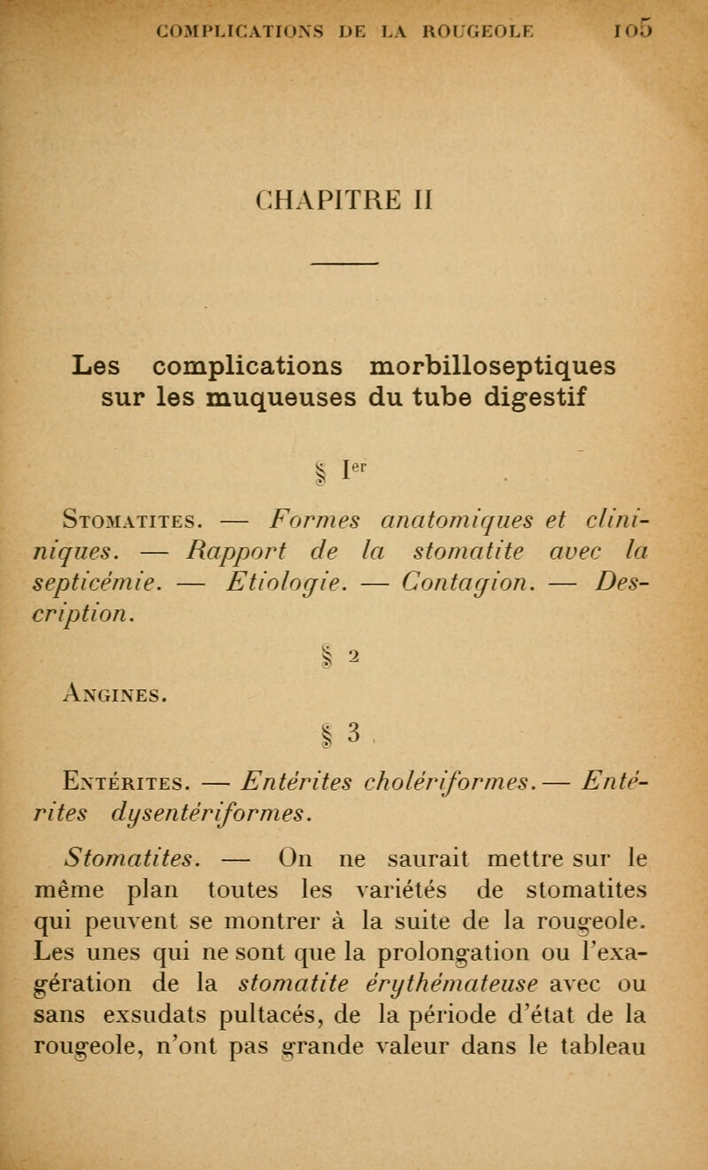 CHAPITRE II Les complications morbilloseptiques sur les muqueuses du tube digestif I I'' Stomatites. — Formes anatomiques et clini- niqiies. — Rapport de la stomatite avec la septicémie. — Etiologie. — Contagion. — Des- cription. I 2 Angines. |3. Entérites. — Entérites cholériformes.— Enté- rites dysentér if ormes. Stomatites. — On ne saurait mettre sur le même plan toutes les variétés de stomatites qui peuvent se montrer à la suite de la roug^eole. Les unes qui ne sont que la prolong-ation ou l'exa- g-ération de la stomatite érythémateiise avec ou sans exsudats pultacés, de la période d'état de la rougeole, n'ont pas grande valeur dans le tableau