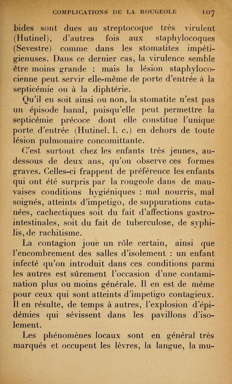 bides sont dues au streptocoque très virulent (Hutinel), d'autres fois aux staphylocoques (Sevestre) comme dans les stomatites impéti- g-ienuses. Dans ce dernier cas, la virulence semble être moins grande : mais la lésion staphyloco- cienne peut servir elle-même de porte d'entrée à la septicémie ou à la diphtérie. Qu'il en soit ainsi ou non, la stomatite n'est pas un épisode banal, puisqu'elle peut permettre la septicémie précoce dont elle constitue l'unique porte d'entrée (Hutinel. 1. c.) en dehors de toute lésion pulmonaire concomittante. C'est surtout chez les enfants très jeunes, au- dessous de deux ans, qu'on observe ces formes g-raves. Celles-ci frappent de préférence les enfants qui ont été surpris par la roug-eole dans de mau- vaises conditions hyg-iéniques : mal nourris, mal soig-nés, atteints d'impétigo, de suppurations cuta- nées, cachectiques soit du fait d'affections gastro- intestinales, soit du fait de tuberculose, de syphi- lis, de rachitisme. La contagion joue un rôle certain, ainsi que l'encombrement des salles d'isolement : un enfant infecté qu'on introduit dans ces conditions parmi les autres est sûrement l'occasion d'une contami- nation plus ou moins générale. Il en est de même pour ceux qui sont atteints d'impétigo contagieux. Il en résulte, de temps à autres, l'explosion d'épi- démies qui sévissent dans les pavillons d'iso- lement. Les phénomènes locaux sont en général très marqués et occupent les lèvres, la langue, la mu-