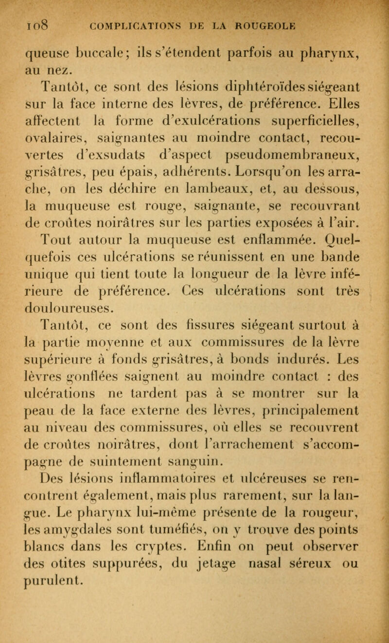 queuse buccale; ils s'étendent parfois au pharynx, au nez. Tantôt, ce sont des lésions diphtéroïdes siégeant sur la face interne des lèvres, de préférence. Elles affectent la forme d'exulcérations superficielles, ovalaires, saignantes au moindre contact, recou- vertes d'exsudats d^aspect pseudomembraneux, grisâtres, peu épais, adhérents. Lorsqu'on les arra- che, on les déchire en lambeaux, et, au dessous, la muqueuse est rouge, saignante, se recouvrant de croûtes noirâtres Sur les parties exposées à l'air. Tout autour la muqueuse est enflammée. Quel- quefois ces ulcérations se réunissent en une bande unique qui tient toute la longueur de la lèvre infé- rieure de préférence. Ces ulcérations sont très douloureuses. Tantôt, ce sont des fissures siégeant surtout à la partie moyenne et aux commissures de la lèvre supérieure à fonds grisâtres, à bonds indurés. Les lèvres gonflées saignent au moindre contact : des ulcérations ne tardent pas à se montrer sur la peau de la face externe des lèvres, principalement au niveau des commissures, où elles se recouvrent de croûtes noirâtres, dont l'arrachement s'accom- pagne de suintement sanguin. Des lésions inflammatoires et ulcéreuses se ren- contrent également, mais plus rarement, sur la lan- gue. Le pharynx lui-même présente de la rougeur, les amygdales sont tuméfiés, on y trouve des points blancs dans les cryptes. Enfin on peut observer des otites suppurées, du jétage nasal séreux ou purulent.