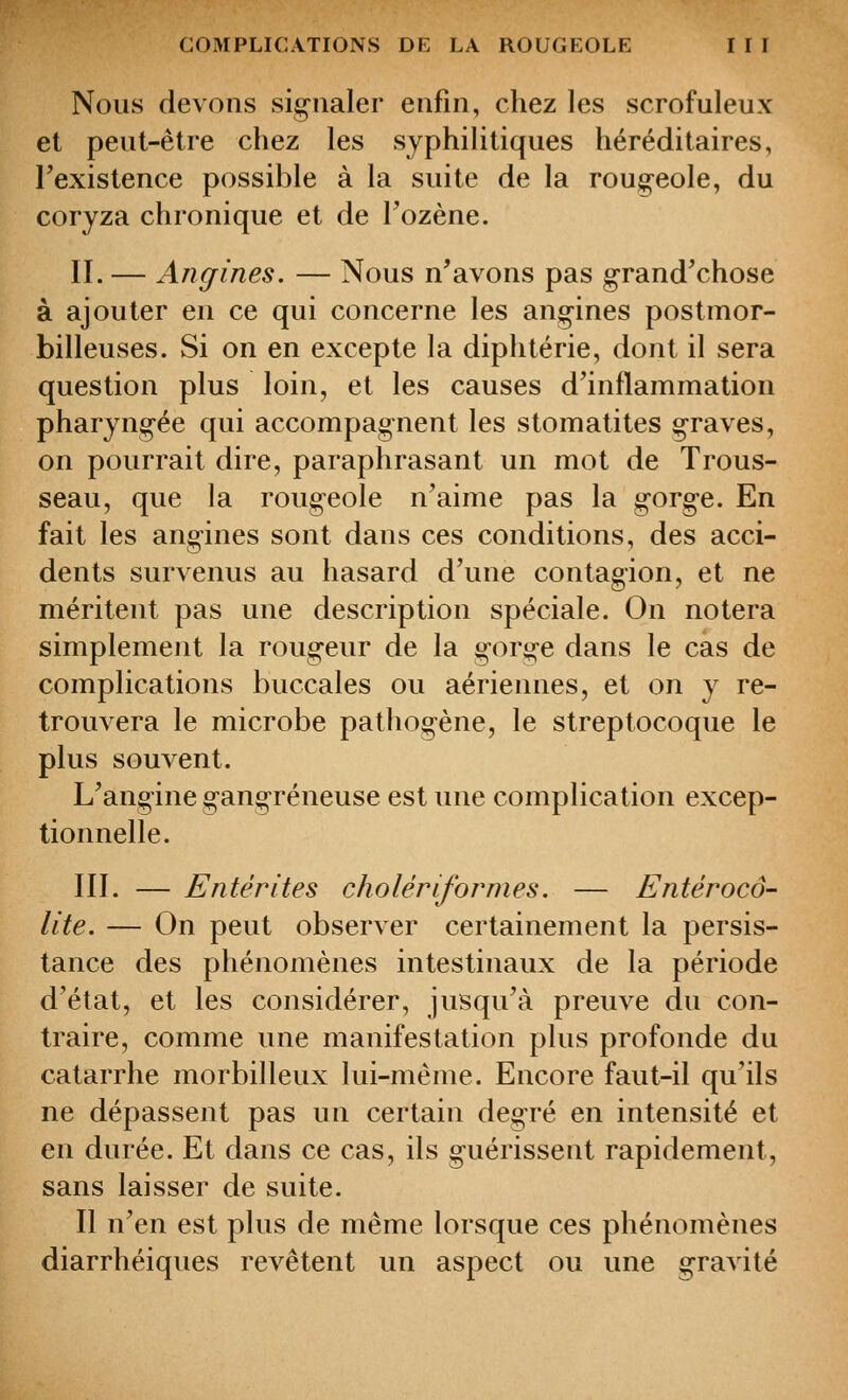 Nous devons sig^iialer enfin, chez les scrofuleux et peut-être chez les syphilitiques héréditaires, Texistence possible à la suite de la roug-eole, du coryza chronique et de Tozène. II.— Angines. — Nous n'avons pas g-rand'chose à ajouter en ce qui concerne les ang-ines postmor- billeuses. Si on en excepte la diphtérie, dont il sera question plus loin, et les causes d'inflammation pharyng-ée qui accompagnent les stomatites g-raves, on pourrait dire, paraphrasant un mot de Trous- seau, que la rougeole n'aime pas la gorge. En fait les ang-ines sont dans ces conditions, des acci- dents survenus au hasard d'une contagion, et ne méritent pas une description spéciale. On notera simplement la roug-eur de la gorg-e dans le cas de complications buccales ou aériennes, et on y re- trouvera le microbe pathogène, le streptocoque le plus souvent. L'angine gang-réneuse est une complication excep- tionnelle. III. — Entérites cholêriformes. — Entérocô- lite. — On peut observer certainement la persis- tance des phénomènes intestinaux de la période d'état, et les considérer, jusqu'à preuve du con- traire, comme une manifestation plus profonde du catarrhe morbilleux lui-même. Encore faut-il qu'ils ne dépassent pas un certain deg-ré en intensité et en durée. Et dans ce cas, ils g-uérissent rapidement, sans laisser de suite. Il n'en est plus de même lorsque ces phénomènes diarrhéiques revêtent un aspect ou une g-ravité