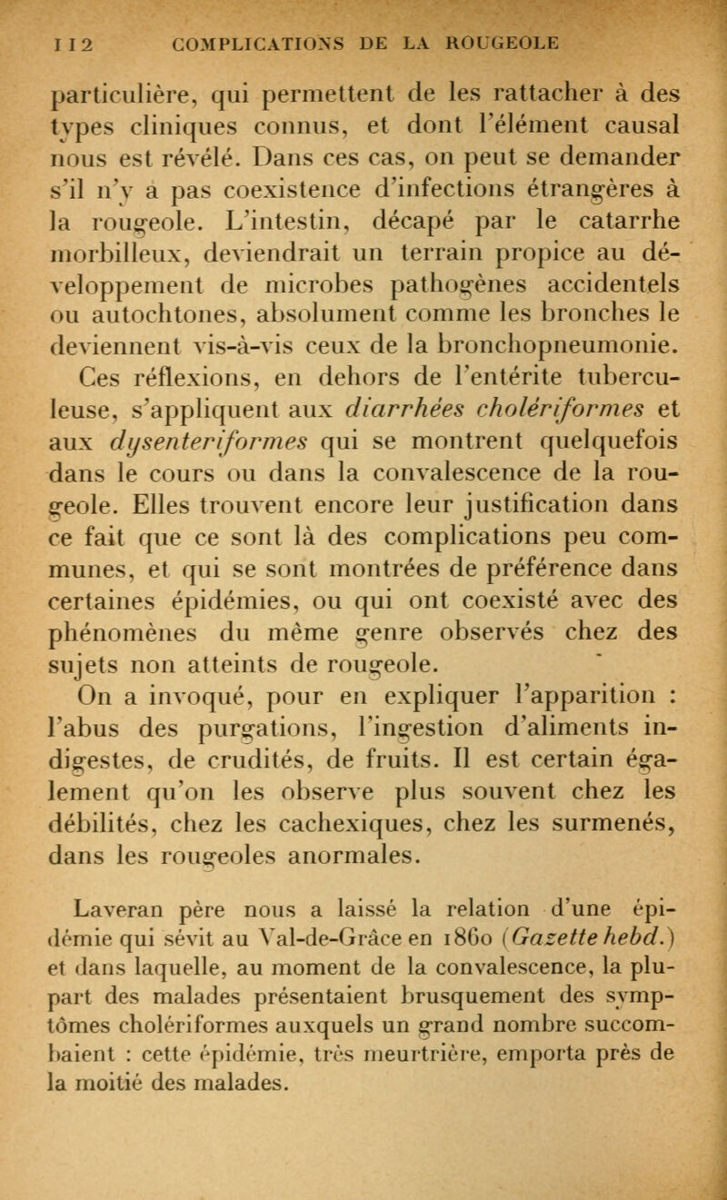 particulière, qui permettent de les rattacher à des types cliniques connus, et dont l'élément causal nous est révélé. Dans ces cas, on peut se demander s'il n'v a pas coexistence d'infections étrangères à la rougeole. L'intestin, décapé par le catarrhe morbilleux, deviendrait un terrain propice au dé- veloppement de microbes pathogènes accidentels ou autochtones, absolument comme les bronches le deviennent vis-à-vis ceux de la bronchopneumonie. Ces réflexions, en dehors de l'entérite tubercu- leuse, s^'appliquent aux diarrhées cholériformes et aux dysenteriformes qui se montrent quelquefois dans le cours ou dans la convalescence de la rou- geole. Elles trouvent encore leur justification dans ce fait que ce sont là des complications peu com- munes, et qui se sont montrées de préférence dans certaines épidémies, ou qui ont coexisté avec des phénomènes du même genre observés chez des sujets non atteints de rougeole. On a invoqué, pour en expliquer l'apparition : l'abus des purs^ations, l'ingestion d'aliments in- digestes, de crudités, de fruits. Il est certain éga- lement qu'on les observe plus souvent chez les débilités, chez les cachexiques, chez les surmenés, dans les rougeoles anormales. Laveran père nous a laissé la relation d'une épi- démie qui sévit au Val-de-Grâce en 1860 (Gazettehebd.) et dans laquelle, au moment de la convalescence, la plu- part des malades présentaient brusquement des symp- tômes cholériformes auxquels un grand nombre succom- baient : cette épidémie, très meurtrière, emporta près de la moitié des malades.