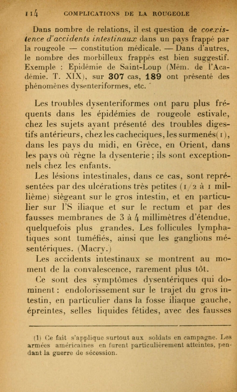 Dans nombre de relations, il est question de coexis- tence d'accidents intestinaux dans un pays frappé par la roug-eole — constitution médicale. — Dans d'autres, le nombre des morbilleux frappés est bien sug^erestif. Exemple : Epidémie de Saint-Loup (Mém. de l'Aca- démie. T. XIX), sur 307 cas, 189 ont présenté des phénomènes dysenteriformes, etc. Les troubles dysenteriformes ont paru plus fré- quents dans les épidémies de rougeole estivale, chez les sujets ayant présenté des troubles dig^es- tifs antérieurs, chez les cacheciques, les surmenés( i ), dans les pays du midi, en Grèce, en Orient, dans les pays où règne la dysenterie ; ils sont exception- nels chez les enfants. Les lésions intestinales, dans ce cas, sont repré- sentées par des ulcérations très petites (12 à i mil- lième) siègeant sur le jgros intestin, et en particu- lier sur rS iliaque et sur le rectum et par des fausses membranes de 3 à 4 millimètres d'étendue, quelquefois plus s^randes. Les follicules lympha- tiques sont tuméfiés, ainsi que les g^anîjlions mé- sentériques. (Macrj.) Les accidents intestinaux se montrent au mo- ment de la convalescence, rarement plus tôt. Ce sont des symptômes dysentériques qui do- minent : endolorissement sur le trajet du gros in- testin, en particulier dans la fosse iliaque gauche, épreintes, selles liquides fétides, avec des fausses (Il Cjt fait s'applique surtout aux soldats en campagne. Les armées américaines en turent particulièrement atteintes, pen- dant la guerre de sécession.