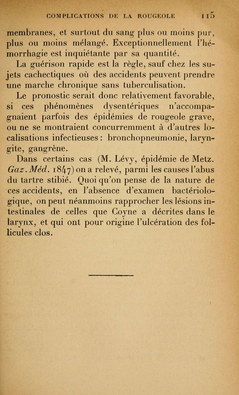 membranes, et surtout du sang- plus ou moins pur, plus ou moins mélang-é. Exceptionnellement l'iié- morrhagie est inquiétante par sa quantité. La guérison rapide est la règle, sauf chez les su- jets cachectiques où des accidents peuvent prendre une marche chronique sans tuberculisation. Le pronostic serait donc relativement favorable, si ces phénomènes dysentériques n'accompa- gnaient parfois des épidémies de rougeole grave, ou ne se montraient concurremment à d'autres lo- calisations infectieuses : bronchopneumonie, laryn- gite, gangrène. Dans certains cas (M. Lévy, épidémie de Metz. Gaz.Méd. 1847) on a relevé, parmi les causes Tabus du tartre stibié. Quoi qu'on pense de la nature de ces accidents, en l'absence d'examen bactériolo- g-ique, on peut néanmoins rapprocher les lésions in- testinales de celles que Coyne a décrites dans le larynx, et qui ont pour origine l'ulcération des fol- licules clos.