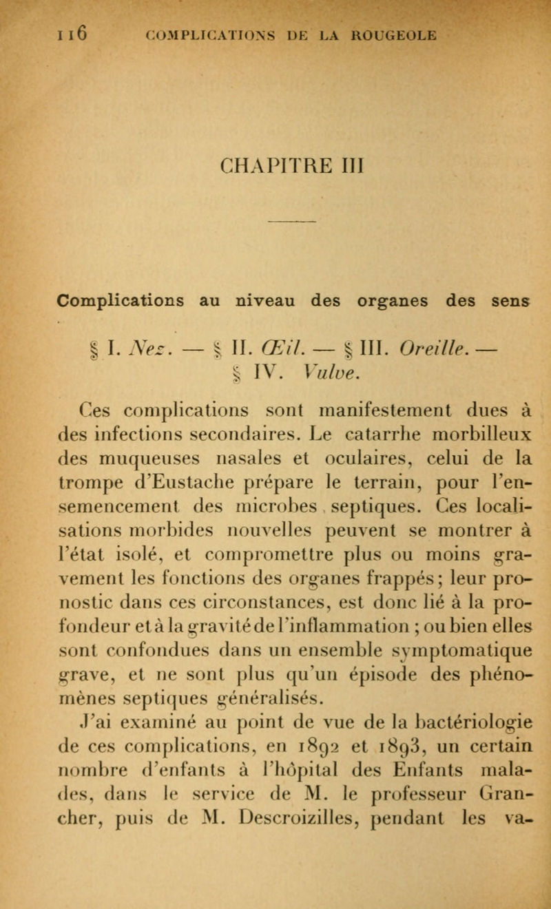 CHAPITRE III Complications au niveau des organes des sens I I. A>r. — ^ II. Œil. — % III. Oreille. — l l\. Vulve. Ces complications sont manifestement dues à des infections secondaires. Le catarrlie morbilleux des muqueuses nasales et oculaires, celui de la trompe d'Eustache prépare le terrain, pour l'en- semencement des niicrohes septiques. Ces locali- sations morbides nouvelles peuvent se montrer à l'état isolé, et compromettre plus ou moins gra- vement les fonctions des organes frappés; leur pro- nostic dans ces circonstances, est donc lié à la pro- fondeur et à la gravité de l'inflammation ; ou bien elles sont confondues dans un ensemble symptomatique grave, et ne sont plus qu'un épisode des phéno- mènes septiques généralisés. J'ai examiné au point de vue de la bactériologie de ces complications, en 1892 et 1893, un certain nombre d'enfants à l'hôpital des Enfants mala- des, dans le service de M. le pn^fesseur Gran- cher, puis de M. Descroizilles, pendant les va-