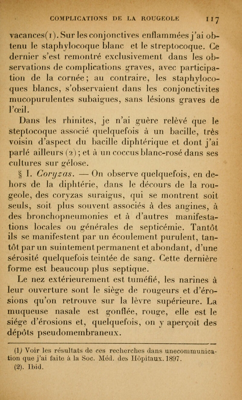 vacances(i). Sur les conjonctives entlammées j'ai ob- tenu le staphylocoque blanc et le streptocoque. Ce dernier s'est remontré exclusivement dans les ob- servations de complications i^raves, avec participa- tion de la cornée ; au contraiie, les staphyloco- ques blancs, s'observaient dans les conjonctivites mucopuridentes subaiç^-nes, sans lésions graves de l'œil. Dans les rhinites, je n'ai guère relevé que le steptocoque associé quelquefois à un bacille, très voisin d'aspect du bacille diphtérique et dont j'ai parlé ailleurs (2) ; et à un coccus blanc-rosé dans ses cultures sur gélose. I I. Conjzas. — On observe quelquefois, en de- hors de la diphtérie, dans le décours de la rou- geole, des coryzas suraigus, qui se montrent soit seuls, soit plus souvent associés à des angines, à des bronchopneumonies et à d'autres manifesta- tions locales ou générales de septicémie. Tantôt ils se manifestent par un écoulement purulent, tan- tôt par un suintement permanent et abondant, d'une sérosité quelquefois teintée de sang. Cette dernière forme est beaucoup plus septique. Le nez extérieurement est tuméfié, les narines à leur ouverture sont Ut siège de rougeurs et d'éro- sions qu'on retrouve sur la lèvre supérieure. La muqueuse nasale est gonflée, rouge, elle est le siège d'érosions et, quelquefois, on y aperçoit des dépôts pseudomembraneux. (1^ Voir les résultats de ces recherches dans unecomniunica- tion que j'ai faite à la Soc. Méd. des Hôpitaux. 1897. (2). Ibid.