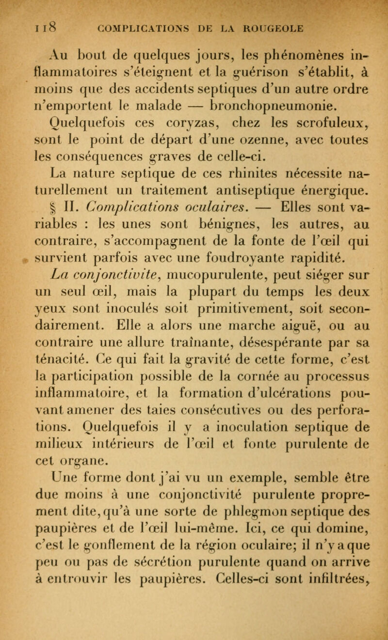 Au bout de quelques jours, les phénomènes in- flammatoires s'éteignent et la guérison s'établit, à moins que des accidents septiques d'un autre ordre n'emportent le malade — bronchopneumonie. Quelquefois ces coryzas, chez les scrofuleux, sont le point de départ d'une ozenne, avec toutes les conséquences g-raves de celle-ci. La nature septique de ces rhinites nécessite na- turellement un traitement antiseptique énerg-ique. ^ II. Complications oculaires. — Elles sont va- riables : les unes sont bénignes, les autres, au contraire, s'accompagnent de la fonte de l'œil qui survient parfois avec une foudroyante rapidité. La conjonctivite^ mucopurulente, peut siéger sur un seul œil, mais la plupart du temps les deux yeux sont inoculés soit primitivement, soit secon- dairement. Elle a alors une marche aiguë, ou au contraire une allure traînante, désespérante par sa ténacité. Ce qui fait la gravité de cette forme, c'est la participation possible de la cornée au processus inflammatoire, et la formation d'ulcérations pou- vant amener des taies consécutives ou des perfora- tions. Quelquefois il y a inoculation septique de milieux intérieurs de l'œil et fonte purulente de cet organe. Une forme dont j'ai vu un exemple, semble être due moins à une conjonctivite purulente propre- ment dite, qu'à une sorte de phlegmon septique des paupières et de l'œil lui-même. Ici, ce qui domine, c'est le g(jnflement de la région oculaire; il n'y a que peu ou pas de sécrétion purulente quand on arrive à entrouvir les paupières. Celles-ci sont infiltrées,